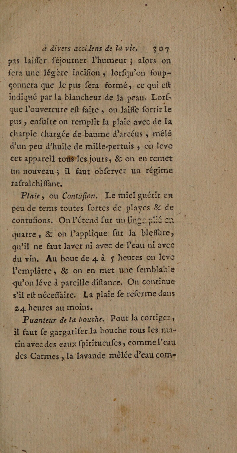 pas laiffer féjourner. l'humeur ; alors on fera une légère incifion ÿ lorfqu’on foup- gonnera que le pus fera formé, ce qui ceft indiqué par la blancheur de la peau. Lorf- que l’ouverture eft faite, on laifle fortit le pus ; enfuite on remplit la plaie avec de la charpie chargée de baume d’arcéus ; mêlé d’un peu d’huile de mille-pertuis ; on leve cet apparell tofiéles.jours, &amp; on en remet un nouveau; il faut obferver un régime rafraichiffant. Plaie, ou Contufion. Le micl guérit en peu de tems toutes fortes de playes &amp; de contufons. On l’étend fur un linge si cn - pris EL: quatre, &amp; on l’applique fur la blefüre, awil ne faut laver ni avec de l’eau ni avec du vin. Au bout de 4 à $ heures on leve lemplâtre, &amp; on en met une fembiable qu’on léve à pareille diftance. On continue s’il eftnéceffaire. La plaie fe referme dans 24 heures au moins. Puanteur de la bouche. Pour la corriger il faut fe gargarifer la bouche tous les na« tin avec des eaux fpiritueufes, eomme l’eau des Carmes , la lavande mêlée d’eau com-