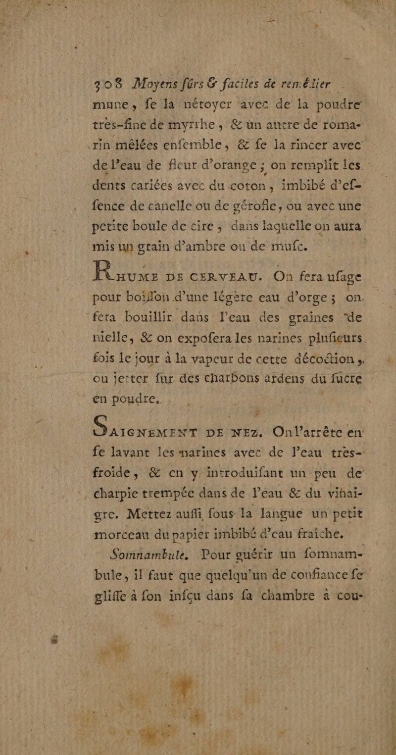 ë: mune, fe la nétoyer avec de la poudre trés-fine de myrthe , &amp; un autre de roma- dents cariées avec du coton, imbibé d’ef- fence de canelle ou de gérofile, ou avec une mis un grain d’ambre où de mufc. pour boiffon d’une légère eau d'orge; on. fera bouillir dans l’eau des graines ‘de niellc, &amp; on expofera les narines plufeurs fois le jour à la vapeur de cette décoction s, ou jeiter fur des charbons ardens du fucre €n poudre. | , F D AREN ER e DE NEZ. Onlarrête en froide, &amp; cn y introduifant un peu de gre. Mettez aufi, fous la langue un petit morceau du papier imbibé @’eau fraîche. Somnambule. Pour guérir un fomnam- bule, il faut que quelqu'un de confiance fe un ef = er