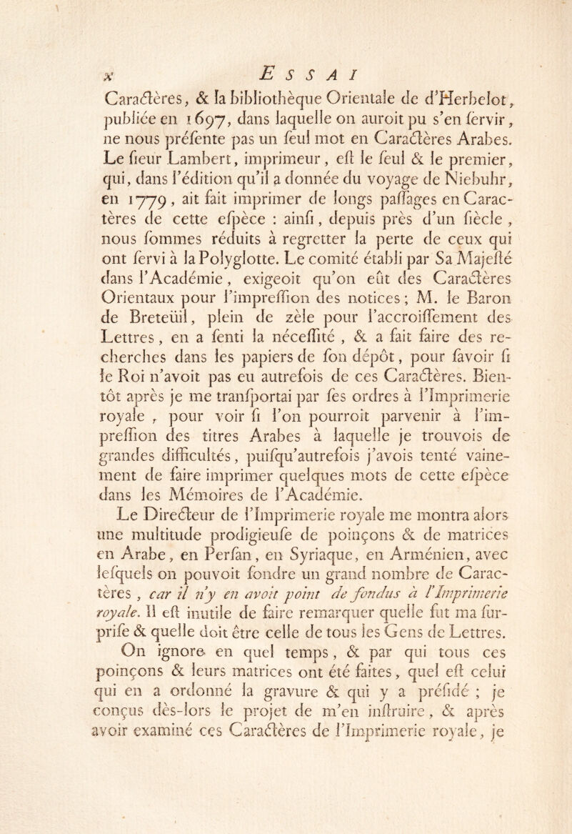 Caractères, & la bibliothèque Orientale de d^Herbelot, publiée en 1697, dans laquelle on auroit pu s’en fèrvir, ne nous préfeiite pas un feul mot en Caraélères Arabes. Le heur Lambert, imprimeur, eft le feul & le premier, qui, dans l’édition qu’il a donnée du voyage de Niebuhr, en 1779, ait fait imprimer de longs pafTages en Carac- tères de cette efpèce : ainfi, depuis près d’un fiècle , nous fommes réduits à regretter la perte de ceux qui ont fèrvi à la Polyglotte. Le comité établi par Sa Majellé dans l’Académie, exigeoit qu’on eût des Caraéîères Orientaux pour himpreffion des notices ; M. le Baron de Breteüîi, plein de zèle pour raccroiflement des Lettres, en a fenti la nécelTité , & a fait faire des re- cherches dans les papiers de fou dépôt, pour favoir fi le Roi îf avoit pas eu autrefois de ces Caraélères. Bien- tôt après je me tranfportai par les ordres à l’Imprimerie royale , pour voir û l’on pourroit parvenir à i’im- preffion des titres Arabes à laquelle je trouvois de grandes difficultés, puifqu’autrefois j’avois tenté vaine- ment de faire imprimer quelques mots de cette efpèce dans les Mémoires de l’Académie. Le Directeur de l’Imprimerie royale me montra alors une multitude prodigieufe de poinçons & de matrices en Arabe, en Perfan, en Syriaque, en Arménien, avec lefquels on pouvoir fondre un grand nombre de Carac- tères , car U 11 y en avau y oint de fondus à rimprimene royale, 11 efî inutile de faire remarquer quelle fut ma far- prifè & quelle doit être celle de tous les Gens de Lettres. On ignore en quel temps, & par qui tous ces poinçons & leurs matrices ont été faitesquel eft celui qui en a ordonné la gravure & qui y a préfidé ; je conçus dès-lors le projet de m’en inllriiire, & après avoir examiné ces Caraélères de flmprimerie royale, je