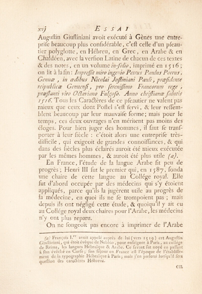 Augiiftin Giiifiiiiïaiiî avoir exécuté à Gênés une entre- prifè beaucoup plus confidérabie, c’eft celle d’un pfeaii- tier polyglotte, en Hébreu, en Grec, en Arabe & en Chaidéeii, avec la verfion Latine de chacun de ces textes & des notes, en un volume in-folio, imprimé en 1516; on lit à la fin : Imprefît tniro ingenio Petnis Paultis P omis ^ Genuæ y in œdibiis TSicolai Jiijliniani Pauli, prœf dente reipiihlicœ Gemienf, pro' fereniffiino Francoriini rege ^ prœfami viro Odaviano Fidgofo, Anno chrif ianæ faliitis ipîF. Tous les Caraétères de ce pfeautier ne valent pas mieux que ceux dont Poftei s’eft fèrvi, & leur reffeni- bfeiit beaucoup par leur maiivaifè forme; mais pour le temps, ces deux ouvrages n’en méritent pas moins des éloges. Pour bien juger des hommes, il faut fe tranP porter à leur fiècle : c’étoit alors une entreprifê très- difficile , qui exigeoit de grandes comioiffances, & ■qui dans des fièdes plus éclairés auroit été mieux exécutée par les mêmes hommes, & auroit été plus utile (a). En France, l’étude de la langue Arabe fit peu de progrès ; Henri Ilî fut le premier qui, en 1587, fonda une chaire de cette langue au Collège royal. Elle fut d’abord occupée par des médecins qui s’y étoient appliqués, parce qu’ils la jugèrent utile au progrès de la médecine, en quoi ils ne fè trompoieiit pas ; mais depuis ils ont négligé cette étude, & quoiqu’il y ait eu au Collège royal deux chaires pour i’Arabe, les médecins n’y ont plus reparu. On ne fongeoit pas encore à imprimer de l^Arabe Ça) François L*’’’ avoit appelé auprès de lui ( vers 1^19) cet AiigiilUii .Giuftiniani, qui étoit évêque de Nebbio , pour enfeigner à Paris , au collège de Reims, les langues Hébraïque & Arabe. Ce favant fut noyé en palfant à fou évêché en Corfe ; Ton féjour en France efl l’époque de l’établiffe- ment de la typographie Hébraïque à Paris; mais j’en parierai lorfqu’il fera quellion des caraélères Hé-breuz. eu