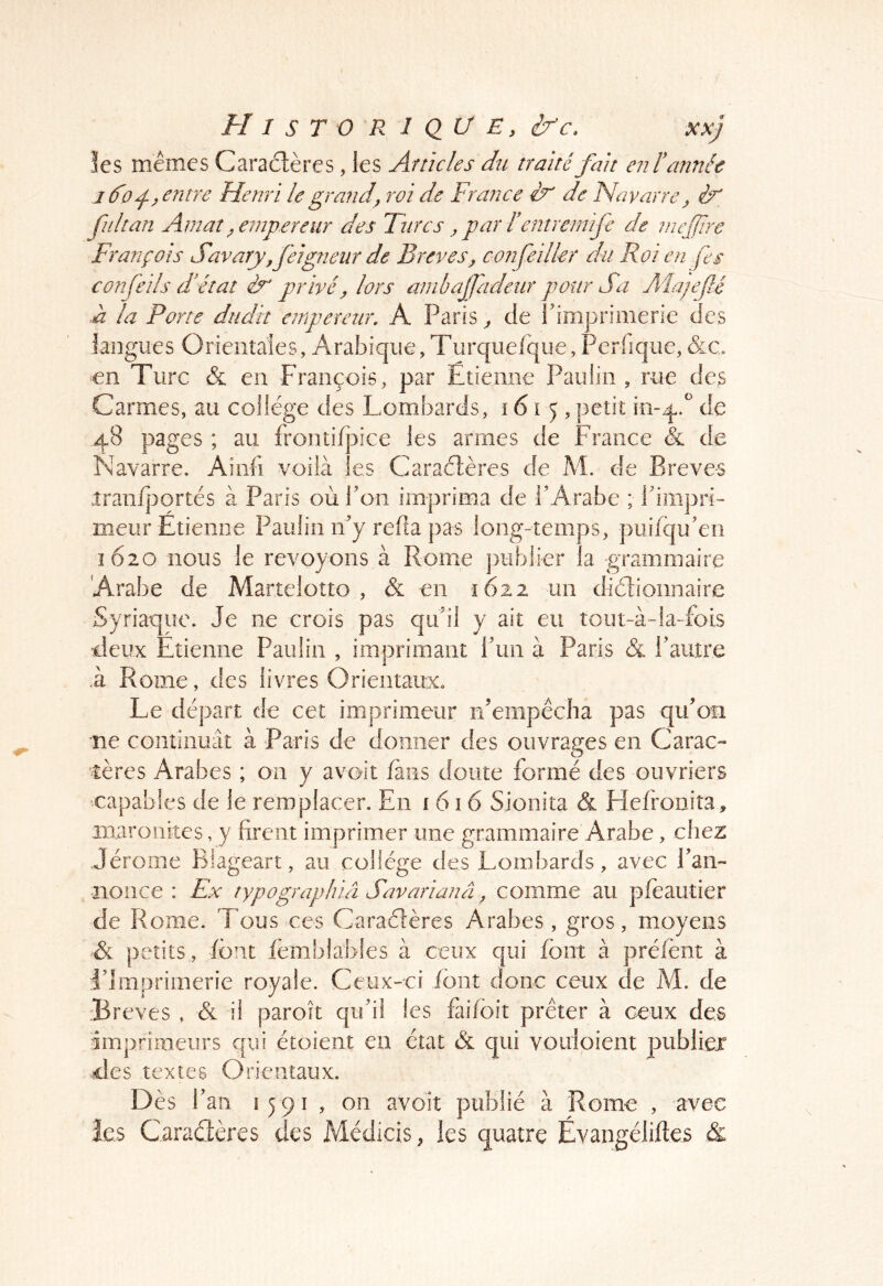 les mêmes Caractères, les Articles du traité fait enF année J 6^0entre Henri le grande roi de France èf' de Navarre^ éy' fui tan Am at ^empereur des Turcs ^ par F eniremife de niejjïrc François Savary,feigneur de Brèves^ confeilkr du Roi en fes confeils fétat ér privé y lors anibajfadeur pour Sa Alajefé à la Porte dudit empereur, A Paris ^ de rimprioierie des langues Orienîaies, Arabique,, Periique, &c en Turc & en François, par Ëtiemie Paulin , rue des Carmes, au college des Lombards, 161 q , petit io-q.'' de 48 pages ; au frontif]3ice les armes de France & de Navarre. Aiiifi voilà les Caraètères de M. de Breve-s iranfjjortés à Paris où Poii imprima de l’Arabe ; Pimpri- meur Etienne Paulin n’y relia pas long-temps, puifqu’en 1620 nous le revoyons à Rome publier la grammaire Arabe de Martelotto , & en 1622 un diètionnaire Syriaque. Je ne crois pas qu’il y ait eu tout-à-la-fois deux Etienne Paulin , imprimant l’un à Paris & l’autre À Rome, des livres Orientaux. Le départ de cet imprimeur n’empêcha pas qu’on ne continuât à Paris de donner des ouvrages en Carac- tères Arabes ; on y avoit fans doute formé des ouvriers capables de le remplacer. En i 6 î 6 Sionita & Flefrooita, maronites, y firent imprimer une grammaire Arabe, chez Jérome Blageart, au collège des Lombards, avec l’an- nonce : Fx typographiâ Savarianâ y comme au pfeautier de Rome. Tous ces Caraélères Arabes, gros, moyens & petits , font lèmblables à ceux qui font à préfent à l’Imprimerie royale. Ceux-ci font donc ceux de M. de :Breves , & il paroît qu’il les faifoit prêter à ceux des Imprimeurs qui étoient en état & qui voiiioient publiée des textes Orientaux. Dès f an 1591 , on avoit publié à Rome , avec îcs Caradères des Médicis, les quatre Évangéliftes &