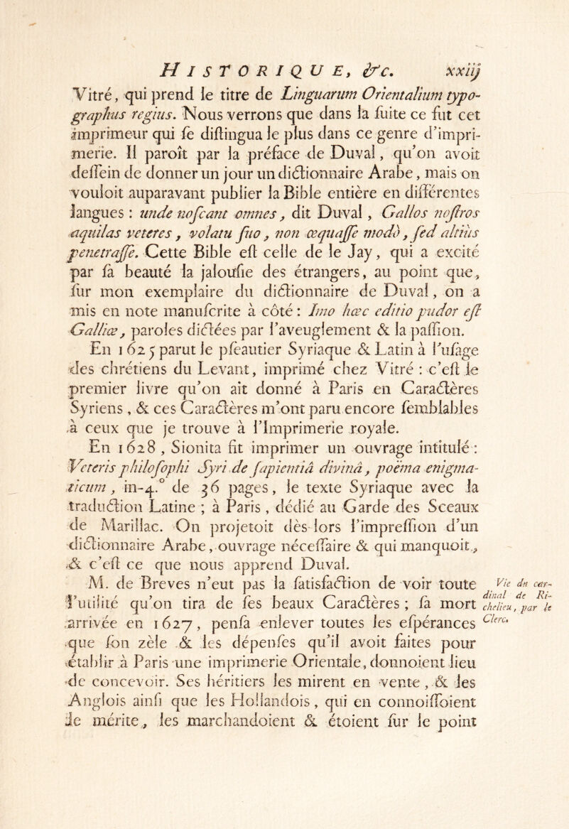 Vitré, qui prend le titre de Linguanm Orîentaîium type- graphus reghis. Nous verrons que dans la fuite ce fut cet imj3rimeur qui fé diftiiigua le plus dans ce genre d’impri- merie. îl paroît par la préface de Duval, qu on avoit delfein de donner un jour un diélionnaire Arabe, mais on vouloit auparavant publier la Bible entière en diderentes langues : unde nofeant omnes, dit Duval, Gallos 7wJîros .nqtiilas veteres, volatu fuo ^ non œqiiajje modo, fed altius pe?ieira£e. Celte Bible eft celle de le Jay, qui a excité par fa beauté la jaloufie des étrangers, au point que, fiir mon exemplaire du diétionnaire de Duval, on a mis en note manuferite à côté : Imo hæc cditio piidor ejl Galiiæ, paroles diélées par faveuglement & la paffion. En 1 62 5 parut le pfèautier Syriaque & Latin à fufàge des chrétiens du Levant, imprimé chez Vitré : ceft le premier livre qifon ait donné à Paris en Caraélères Syriens, & ces Caraélères m’ont paru encore fenablables ,à ceux que je trouve à l’Imprimerie royale. En 1628, Sionita fit imprimer un ouvrage intitulé : philofophi Syri de (apiemiâ divinâ, poana erngma- iicnm, 111-4.° pages, le texte Syriaque avec la tradiiélion Latine ; à Paris, dédié au Garde des Sceaux de Marillac. On projetoiî dès lors l’impreftion d’un diélionnaire Arabe, ouvrage nécelTaire & qui manquoit., c’eft ce que nous apprend Duval. M. de Brèves n’eut pas la fatisfaélion de voir toute Vie dn cdr-^ .«> •}• / > . I n f ON /' dînai de Ht- 1 uiilite quoi! tira de les beaux Laracteres ; la mon cAeiku, par u .arrivée en 1627, penfa enlever toutes les efpérances que fon zèle A jes dépenles qu’il avoit faites pour rétablir L Paris une imprimerie Orientale, donnoient lieu de concevoir. Ses héritiers les mirent en vente , les Anglois ainfi que les HoHaodois, qui en coimoifToient üe mérite,, les marchandoieiit & étoient fur le point