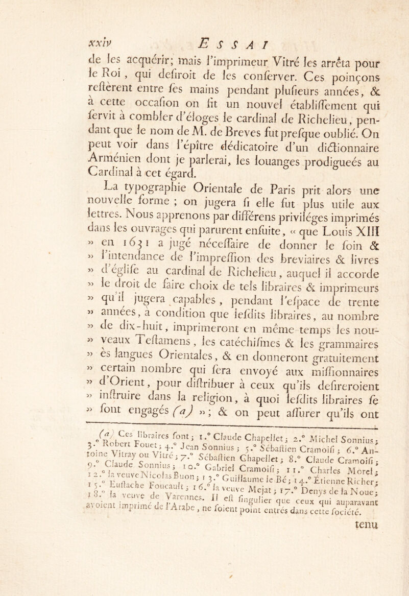 de les acquérir; mais riinprimeur Vitré les arrêta pour le Roi , qui defiroit de les conferver. Ces poinçons reflerent entre fès mains pendant plufieurs années, & a cette occafion on lit un nouvel établiiîement qui fervit a combler d eloges le cardinal de Richelieu , pen- dant que le nom de A4, de Brèves futprefque oublié. On peut voir dans 1 epître dedicatoire dun diélionnaire Arménien dont je parlerai, les louanges prodigueés au Cardinal à cet égard. Ra typographie Orientale de Paris prit alors une nouvelle forme ; on jugera fi elle fut plus utile aux letties. Nous apprenons par difîerens privilèges imprimés dans les ouvrages qui parurent enfuite, - cpe Louis XIH » en 163! a jugé néceifaire de donner le foin & 1 intendance de 1 impreffioii des bréviaires & livres >> d églifè au cardinal de Richelieu, auquel il accorde » le oroit de laire choix de tels libraires & imprimeurs » qii il jugera capables , pendant Teipace de trente années, a condition que îefdits libraires, au nombre » de dix^iuit, imprimeront en même'temps les iiou- veaux 1 eflamens, les catéchi/mes & les grammaires es langues Orientales, & en donneront gratuitement » certain nombre qui fera envoyé aux miffionnaires >> c Orient, pour diflribuer a ceux qu’ils defireroient - infîruire dans la religion, à quoi lefdits libraires fe font engagés (^aj n; Sl on peut a/Turer qu’ils ont 5 ' i.^CkiicIeChapelIet; 2. Michel Sonnius; 3. vobeit Foiie.3 Jean Soniiius ; 5. SébalUen Cramoiri ; 6. An-  Ghapeflet; 8.« Claude Cramolf. ; aude Sonnius; iq. Gabriel Cramoifi; ii^ Charles Merci* ! ^ ■“ Eürtl'h F r V Guiüaurae le Bé j i 4.'’ Étie.inc R chc ■ : iJtt: ; JN? :rr: ^7' ^ avoient in,primc de l’Arabe , ne foient tenu