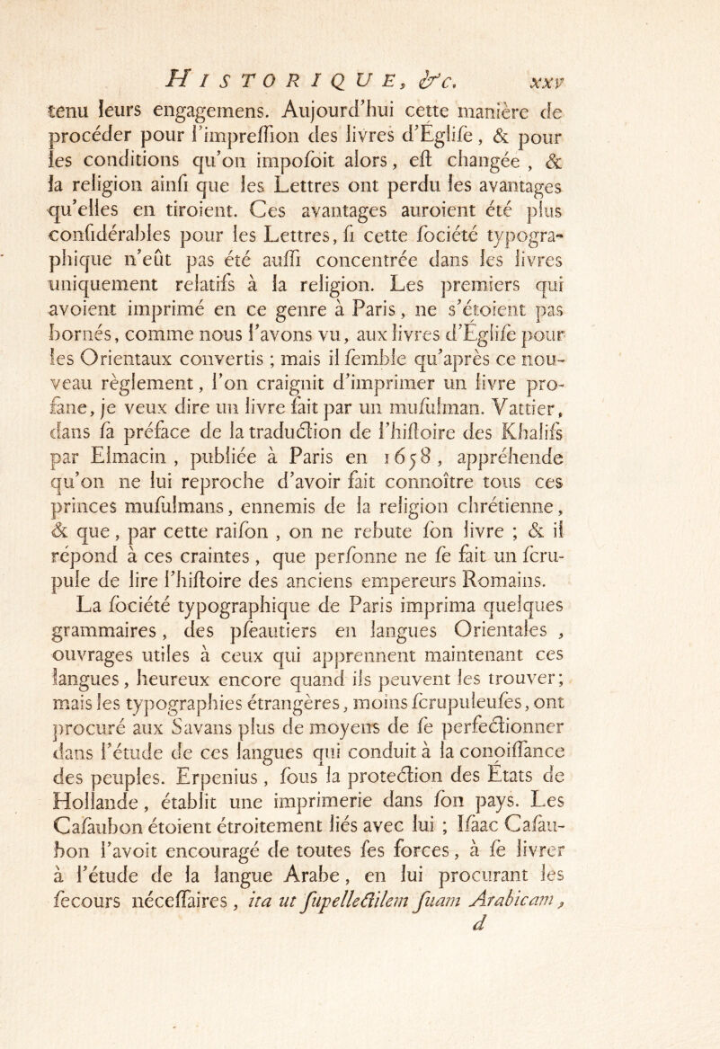 tenu leurs engagemens. Aujourd'hui cette manière de procéder pour i'impreffion des livres d'Eglifè, & pour ;es conditions qu’on impofoit alors, eft changée , & la religion ainfi que les Lettres ont perdu les avantages qu’elles en tiroieiit. Ces avantages auroieiit été pins confidérahies pour les Lettres, fi cette fociété typogra« phique n’eût pas été auffi concentrée dans les livres uniquement relatifs à la religion. Les premiers qui avoient imprimé en ce genre à Paris, ne s’étoient pas bornés, comme nous l’avons vu, aux livres d’Egfife pour ies Orientaux convertis ; mais il fèmble qu’après ce nou- veau règlement, l’on craignit d’imprimer un livre pro- fane, je veux dire im livre fait par un iiiufulman. Vattier, dans fa préface de la tradudion de l’Iiifloire des Khalifs par Eimaciii , publiée à Paris en 1658, appréhende qu’on ne lui reproche d’avoir fait coiinoîîre tous ces princes mufulmans, ennemis de la religion chrétienne, & que, par cette raifbn , on ne rebute fon livre ; & il répond à ces craintes , que perfoiine ne fè fait un fcru» pule de lire i’hifloire des anciens empereurs Romains. La fociété typographique de Paris imprima quelques grammaires, des pfeautiers en langues Orientales , ouvrages utiles à ceux qui apprennent maintenant ces langues, heureux encore quand iis peuvent les trouver; mais les typographies étrangères, moins fcrupufeiifes, ont procuré aux Savans plus de moyens de fe perfedioiiner dans l’étude de ces langues qui conduit à la coiioiffance des peuples. Erpenius, fous la protedion des Etats de Hollande, établit une imprimerie dans fon pays. Les Cafaubon étoient étroitement liés avec lui ; Ifàac Cafau- bon l’avoit encouragé de toutes fes forces, à fe livrer à l’étude de la langue Arabe , en lui procurant les fecours néceffaires , ira ut fupelleâilem fiiam Arabieam ^ d