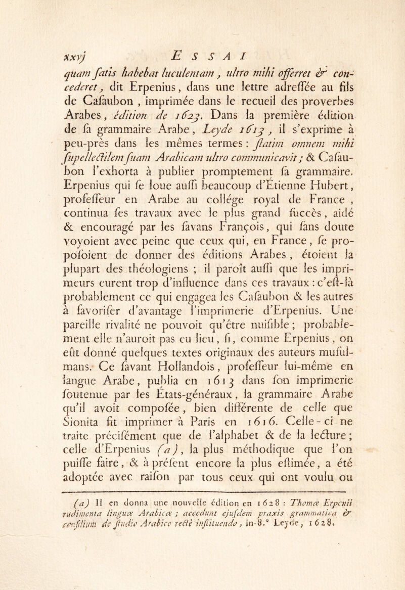 quarn fatîs hahehat luculentam ^ ultro mihi offerret con- cederet ^ dit Erpenius, dans une lettre adrelTée au fils de Cafàubon , imprimée dans le recueil des proverbes Arabes, édinon de 16^2^. Dans la première édition de fa grammaire Arabe, Leyde i(fij ^ il s'exprime à peu-près dans les mêmes termes : jlatim oinnem mihi fiipelleâilem fuam Arahicam idtro coimmmicavh ; & Cafau- bon l'exhorta à publier promptement fà grammaire. Erp enius qui fe loue auffi beaucoup d'Etienne Hubert, profefTeur en Arabe au collège royal de France , continua fès travaux avec le plus grand fiiccès , aidé & encouragé par les favans François, qui fans doute voyoient avec peine que ceux qui, en France, fe pro- pofoient de donner des éditions Arabes, étoient la plupart des théologiens ; il paroît auffi que les impri- meurs eurent trop d'influence dans ces travaux : c'eft-ià probablement ce qui engagea les Cafaubon & les autres à favorifèr d'avantage rimprimerie d'Erpenius. Une pareille rivalité ne pouvoir qu'être niiifible ; probable- ment elle n'auroit pas eu lieu, fi, comme Erpenius, on eut donné quelques textes originaux des auteurs mufùl- mans. Ce fa vaut Hollandois, profefTeur lui-même en langue Arabe, publia en 1613 dans fon imprimerie fouîeniie par les Etats-généraux , la grammaire Arabe qu'il avoit compofée, bien différente de celle que Sioniîa fit imprimer à Paris en i 61 6. Celle - ci ne traite précifément que de l'alphabet & de la leélure ; celle d'Erpenius (a), la plus méthodique que Ton puifTe faire, & àpréfent encore la plus eflimée, a été adoptée avec raifon par tous ceux qui ont voulu ou (a) II en donna une nouvelle édition en 1628 : Tfwma ErpcnVi rudimenta lingua Arabica: ; accedunt cjufdem praxis gramniaîica ix ee^ifliinn de Jiudic Arahico reâè injlhuenda , in-8.^ JLeyde, 1628*