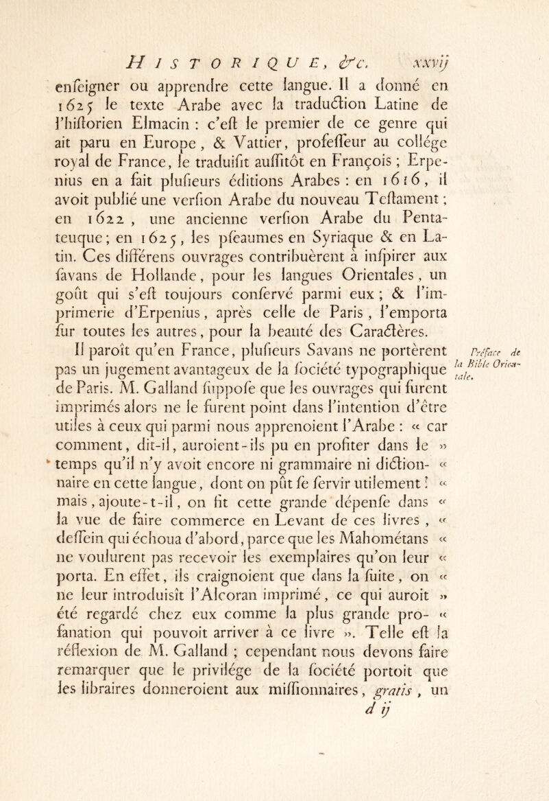 enfeigner ou apprendre eetîe langue. 11 a donné en 1625 le texte Arabe avec la traduélion Latine de riiidorien Elmacin : c’efl le premier de ce genre qui ait paru en Europe, & Vattier, profelTeur au collège royal de France, le traduifit auffitôt en François ; Erpe- nrus en a fait plufieurs éditions Arabes : en i6ï6, il avoit publié une verfion Arabe du nouveau Teflamenî ; en 1622, une ancienne verfion Arabe du Penta-' teuque; en 1625, les pfèaumes en Syriaque & en La- tin. Ces difîérens ouvrages contribuèrent à infj3irer aux favans de Flollande, pour les langues Orientales, un goût qui s’eft toujours confèrvé parmi eux ; & f im- primerie d’Erpenius, après celle de Paris , femporta fiir toutes les autres, pour la beauté des Caraélères. Il paroit qu’en France, plufieurs Savans ne portèrent pas un jugement avantageux de la fociété typographique de Paris. M. Galland fùppofè que les ouvrages qui furent imprimés alors ne le furent point dans l’intention d’ctre utiles à ceux qui parmi nous apprenoient l’Arabe : « car comment, dit-il, auroient-ils pu en profiter dans le temps qu’il n’y avoit encore ni grammaire ni diélion- naire en cette langue, dont on pût fc fèrvir utilement l « mais, ajoute-t-il, on fit cette grande dépenfe dans la vue de faire commerce en Levant de ces livres , defiein qui échoua d’abord, parce que les Mahométans « ne voulurent pas recevoir les exemplaires qu’on leur « porta. En effet, ils craignoient que dans la fuite, on ne leur introduisît l’Alcoran imprimé, ce qui auroit 5> été regardé chez eux comme la plus grande pro- fanation qui pouvoit arriver à ce livre ». Telle eft fa réflexion de M. Galland ; cependant nous devons faire remarquer que le privilège de la fociété portoit que les libraires donneroient aux miffionnaires, , un d ij Préface de ht Bible Orient- taie. \