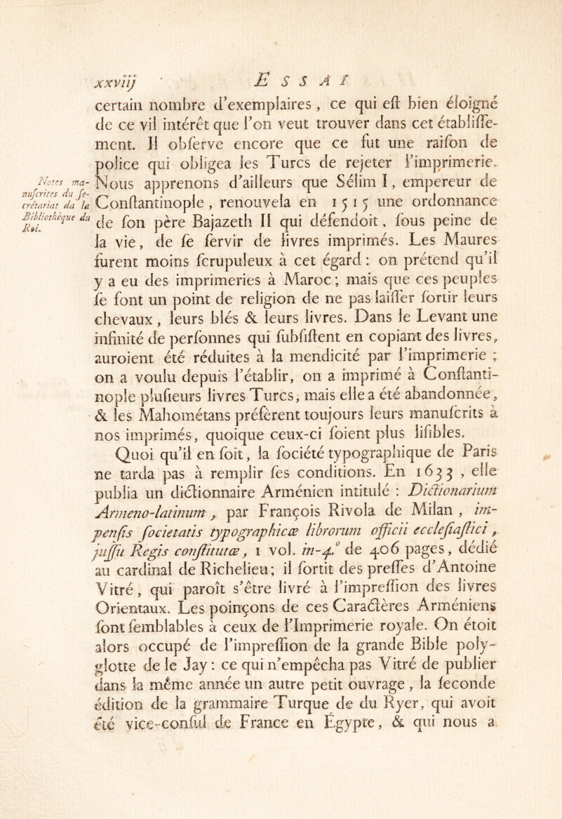 xxvîî) E s s A / Noies tna- nujcrites du fe- crétariat da la Blhlioîhèque du Rsi,. certain nombre d'exemplaires, ce qui eft bien éloigné de ce vil intérêt que Toîi veut trouver dans cet éîablifTe- ment. li obferve encore que ce fut une raifon de ooîice qui obligea les Turcs de rejeter Fimprimerie. Mous apprenons d'ailleurs que Sélim I, empereur de Condanîinople , renouvela en 1515 une ordonnance de fon père Bajazeth II qui défendoit, fous peine de la vie, de fe fervir de livres imprimés. Les Maures furent moins fcrupuleux à cet égard : on prétend qif ii y a eu des imprimeries à Maroc ; mais que ces peuples le font un point de religion de ne pas larder fortir leurs chevaux, leurs blés & leurs livres. Dans le Levant une infinité de perfbnnes qui Jubfiftent en copiant des livres, auroient été réduites à la mendicité par l’imprimerie ; on a voulu depuis l’établir, on a imprimé a Conftanti- nopie plufieurs livres Turcs, mais elle a été abandonnée, & les Mahométans préfèrent toujours leurs manufcrits à nos imprimés, quoique ceux-ci foient plus lifibles. Quoi qu’il en foit, la fociété typographique de Paris ne tarda pas à remplir fes conditions. En 1633 , elle' publia un dictionnaire Arménien intitulé : Diclionariiitn jirmeno'lathmm par François Ri vola de Milan , itn- fenfis focietaîis typographicæ libroriim offîcii ecclejiajiici ^ ju^ii Regis conjlitutæ^ i voL in-p! de q.o6 pages, dédie au cardinal de Richelieu ; il fortit des prelfes d’Antoine Vitré, qui paroit s’être livré à i’impreffion des livres Orientaux. Les poinçons de ces Caradères Arméniens font femblables à ceux de i’Imprimerie royale. On étoit alors occupé de l’imprelfion de la grande Bible poly- glotte de le Jay : ce qui n’empêcha pas Vitré de publier dans la même année un autre petit ouvrage, la leconde édîtioii de la grammaire Turque de du Ryer, qui avoit été yice-conful de France en Égypte, & qui nous a