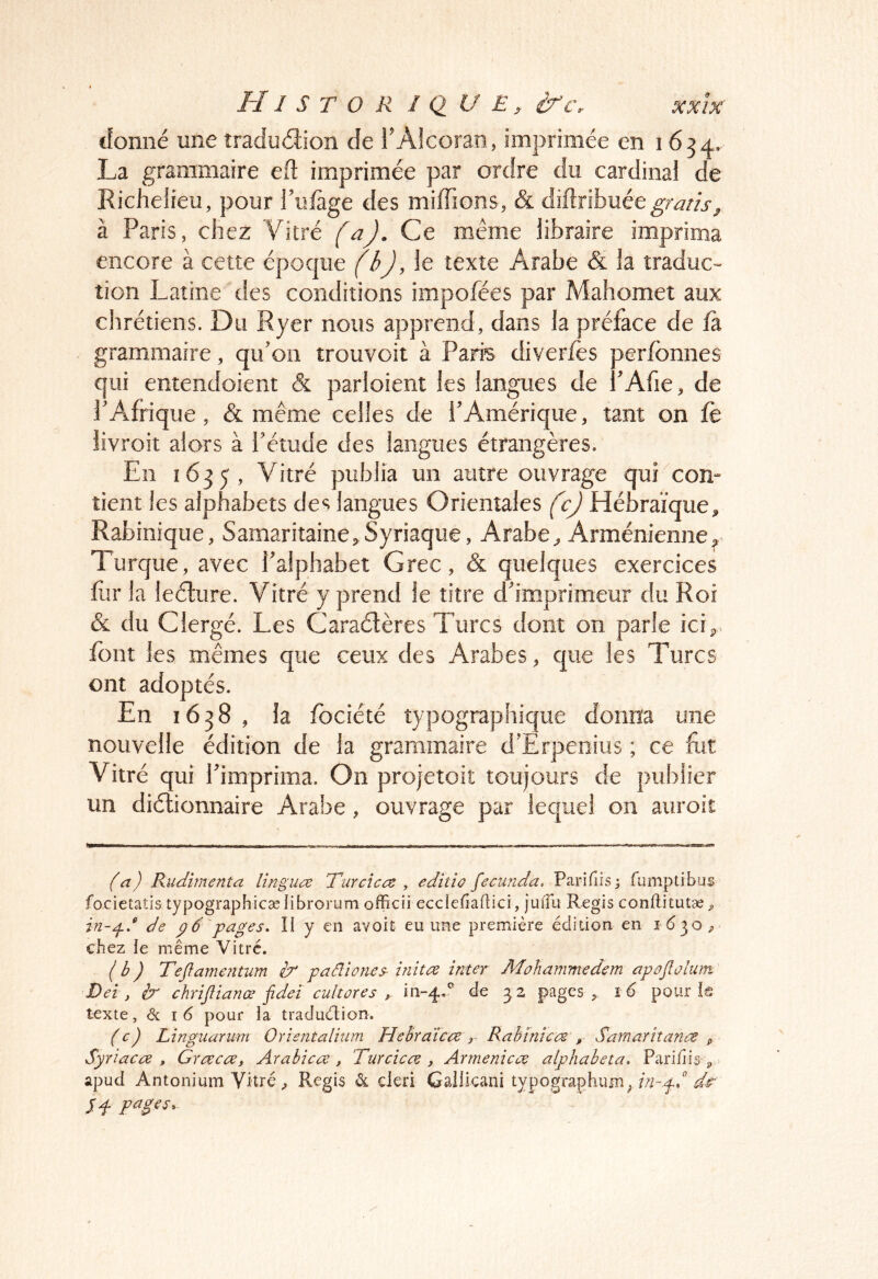 H1 s T O R I Q U E ^ if Cr xxix^ donné une îradudion de l'Alcoran, imprimée en 1654. La grammaire e(l imprimée par ordre du cardinal de Richelieu, pour Tiifage des miffions, (& diftribuée à Paris, chez Vitré fûj. Ce même libraire imprima encore à cette époque (b), le texte Arabe & la traduc- tion Latine des conditions impofées par Mahomet aux chrétiens. Du Ryer nous apprend, dans la préface de fa grammaire, qif on trouvoit à Paris diverfes perfbnnes qui entendoient & parloient les langues de PAfie, de rAfrique, & même celles de l'Amérique, tant on jfe livroît alors à Tétude des langues étrangères. En 1635, Vitré publia un autre ouvrage qui com tient les alphabets des langues Orientales (c) Hébraïque, Rabinique, Samaritaine,Syriaque, Arabe, Arménienne^ Turque, avec l'alphabet Grec, & quelques exercices for la leélure. Vitré y prend le titre d'imprimeur du Roi (& du Clergé. Les Caradères Turcs dont on parle ici,, font les mêmes que ceux des Arabes, que les Turcs ont adoptés. En 1638 , la fbciété typographique dorim une nouvelle édition de la grammaire d'Erpeiiius ; ce fot Vitré qui l'imprima. On projetoit toujours de publier un didionnaire Arabe , ouvrage par lequel on aiiroit (a) Rudimenta lîngua Turcicce , editîo fecurtda, Parifîisj fumptibus focietatis typographicæ librorum officii ecclefiadici, juiTu Regis conftitutæ^ de p6 pages. ÎI y en avoit eu une première édition en 1630, chez le même Vitré. (b) Teftam€?mm ir paâtones înitœ inter Mohammedem apojlûlum D ei, ir chrijîianœ fidei cultores ^ 111-4.^ de 32 pages, pour!® toxte, <Sc I 6 pour îa traduétion. (c) Lingiiarum Orîentalium Hebratca r Rabinice^ , Sarnarîîanc^ p Syriaca , Graca, Arabica , Turcica , Armenica alphabeta. Pari/iis , > apud Antonium Vitré, Regis ét dcri Gallicani typographuni; H