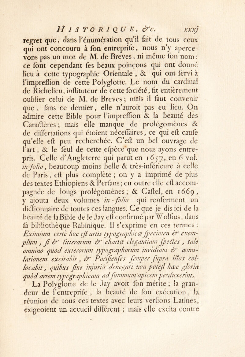 H J STO RI QU E, ifc. xxxj regret que, dans l’énumération qu’il fait de tous ceux qui ont concouru à fon entreprife, nous n’y aperce- vons pas un mot de M. de Brèves, ni même fon nom ; ce font cependant fos beaux poinçons qui ont donné lieu à cette typographie Orientale , & qui ont fervi à l’imprelfion de cette Polyglotte. Le nom du cardinal de Richelieu, inftituteur de cette fociété, fit entièrement oublier celui de M. de Brèves ; mais il faut convenir que , fans ce dernier, elle n’auroit pas eu lieu. Ou admire cette Bible pour l’impreffion & la beauté des Caraétères ; mais elle manque de prolégomènes & de dilTertations qui étoient néceflàires, ce qui eft caufè qu’elle ell peu recherchée. C’ell un bel ouvrage de l’art, & le foui de cette elpèce’que nous ayons entre- pris. Celle d’Angleterre qui parut en 1657, en 6 vol. in-folio, beaucoup moins belle & très-inférieure à celle de Paris, eft plus complète ; on y a imprimé de plus des textes Ethiopiens & Perlàns ; en outre elle eft accom- pagnée de longs prolégomènes; & Caftel, en 1669, y ajouta deux volumes in - folio qui renferment un diétionnaire de toutes ces langues. Ce que je dis ici de la beauté de la Bible de le Jay eft confirmé par Woifius, dans fà bibliothèque Rabinique. Il s’exprime en ces termes : Exiinimn certe hoc efl anis typographicce fpecinien exem- plum , fl ir Utterûrnm ir chance elegantiain fpedes , taie omnino qnod exterornm typographorutn invidiam ir œmu- lationem excitabit, ir Partfenfes fc/nper fnpra illos col- locabit, (juihus fine injuriâ denegari non potefi hœc glona quod artem rjpcgraphicam adfummunrapicc/n perdiixerint. La Polyglotte de le Jay avoir fon mérite ; la gran- deur de l’entreprifo , la beauté de fon exécution, la réunion de tous ces textes avec leurs verfions Latines, exigeoient un accueil différent ; mais elle excita contre