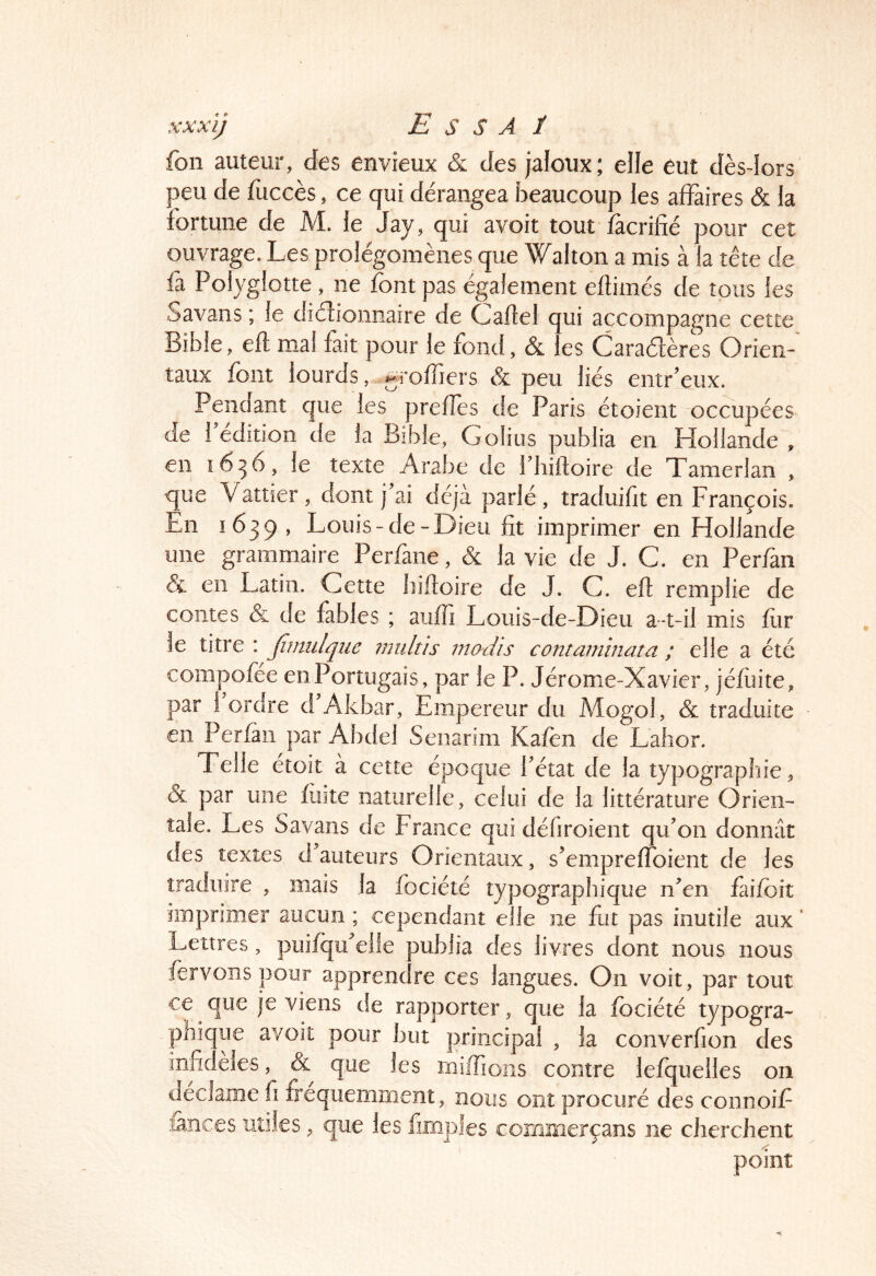 xxxij E s s A ï fon auteur, des envieux & des jaloux; elle eut dès-lors |3eu de fuccès, ce qui dérangea beaucoup les affaires & la fortune de M. le Jay, qui avoit tout facrifié pour cet ouvrage. Les prolégomènes que Wallon a mis à la tête de fa Polyglotte , ne font pas également eflimés de tous les Savans ; le diélionnaire de Caftel qui accompagne cette Bible, eft mal fait pour le fond, & es Caractères Orien- taux font lourds, ^roffiers & peu liés entr’eux. Pendant que les prefîes de Paris étoient occupées de l’édition de la Bible, Golius publia en Hollande , en 1656, le texte Arabe de l’hiiloire de Tamerlan , que Vattier, dont j ai déjà parlé, traduifit en François. En 1639 , Louis-de-Dieu fit imprimer en Hollande une grammaire Perfane, & la vie de J. C. en Perfan & en Latin. Cette liiftoire de J. C. eft remplie de contes & de fables ; aufti Louis-de-Dieu a-t-il mis fur le titre : Jîmulqiie inultis madis co72taniinata ; elle a été compofée eiiPortugais, par le P. Jérome-Xavier, jéfiiite, par l’ordre d’Akbar, Empereur du Mogol, & traduite en Perfàii par Abdel Senarim Kafen de Lahor. Telle étoït à cette époque fétat de la typographie, & par une fuite naturelle, celui de la littérature Orien- tale. Les Savans de France qui défiroient qu’on donnât des textes d auteurs Orientaux, s’empreffoient de les traduire , mais la fociété typographique iiAn faifbiî imprimer aucun ; cependant elle ne fut pas inutile aux ‘ Lettres, puifqu’eile publia des livres dont nous nous fervoîispour apprendre ces langues. On voit, par tout ce que je viens de rapporter, que la fociété typogra- phïc ue avoit pour but principal , la converfion des infidèles, & que les miiTioiis contre lefquelles on déclame fi fréquemment, nous ont procuré des connoif lances utiles, que les fimples commerçans ne cherchent point