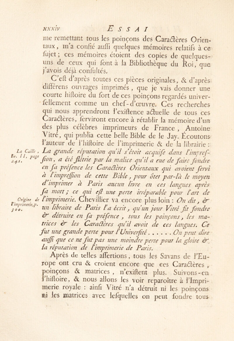 me remettant tous les poinçons des Caradlères Oriem taux, m’a confié auffi quelques mémoires relatifs à ce- fujet ; ces mémoires étoient des copies de quelques- uns de ceux qui font à la Bibliothèque du Roi, que j’avois déjà confiiltés, C efl d après toutes ces pièces originales, & d’après differens ouvrages imprimés , que je vais donner une courte iiiftoire au fort de ces poinçons regardés univer- follement comme un chef-d’œuvre. Ces recherches qui nous apprendront l’exiftence aéîuelle de tous ces Caraéieres, forviront encore a rétablir la mémoire d’un des plus célèbres imprimeurs de France , Antoine Vitre, qui publia cette belle Bible de le Jay. Écoutons fauteur de fhifioire de firapriraerie & de la librairie : La grande réputation qiiîl s étoh acquife dans Fimpref- Jion ^ a eie jletrie par la malice qiid a eue de faire fondre en fa préfence les Caractères Orientaux qui avoient fervi a l impujfion de cette Bible ^ pour ôtet par-là le moyen d imprimer a Paris aucun livre en ces langues après E mort ; ce qui ef une perte irréparable pour F art de F imprimerie. Chevillier va encore plus loin : On dit, ér un libraire de Paris Fa écrit y quun pour Vitré fit fondre èx détruire en fa préfence y tous les poinçons y les ma- trices èx les Caractères qu’il avoit de ces langues. Ce fut une grande perte pour FUniverfité On peut dire aujjî que ce ne fut pas une moindre perte pour la gloire la réputation de l’imprimerie de Paris. Après de telles affertions, tous les Savans de l’Eu- rope ont cru & croient encore que ces Caraétères ^ poinçons & matrices , n’exiftent plus. Suivons-en Ihiftoire , & nous allons les voir reparoître à i’împrF merie royale : ainfi Vitré n’a détruit ni les poinçons ni les matrices avec lefquelles on peut fondre tous