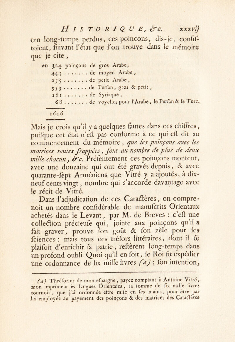 cru long-temps perdus, ces poinçons, dis-je, confif- toient, /uivant l’état que l’on trouve dans le mémoire que je cite , en 524 poinçons de gros Arabe, 445 de moyen Arabe ^ 2.55 de petit Arabe, 353 . de Perfan, gros & petit , J 6 de Syriaque , 68 de voyelles pour TArabe, ie Perfan & ie Turc.: 1 6û6 Mais je crois qu'il y a quelques fautes dans ces chiffres, puifque cet état ii'ell: pas conforme a ce qui efl dit au commencement du mémoire , que les poinçons avec les matrices tontes frappées, font an nombre de plus de deux mille chacun, ire, Préfentement ces poinçons montent, avec une douzaine qui ont été gravés depuis, & avec quarante-fept Arméniens que Vitré y a ajoutes, a dix- neuf cents vingt, nombre qui s'accorde davantage avec le récit de Vitré. Dans l'adjudication de ces Caraélères, on compre- noit un nombre confidérable de maniifcrits Orientaux achetés dans le Levant, par M. de Brèves : c’eft une colleélion précieufe qui, jointe aux poinçons qu'il a fait graver, prouve fbn goût & fbn zèle pour les fciences ; mais tous ces tréfbrs littéraires , dont il fe plâifoît d'enrichir û patrie, réitèrent long-temps dans un profond oubli. Quoi qu'il en foit, le Roi fit expédier mie ordonnance de fix milfe livres {^aj ; fon intention ^ Thréforier de mon efpargne, payez comptant a Antoine Vitre ^ mon imprimeur ès langues Orientales , la fomme de fix mille livres tournois , que j’ai ordonnée eftre mife en fes mains , pour être par îui employée au payement des poinçons & des matrices des Caraélèref