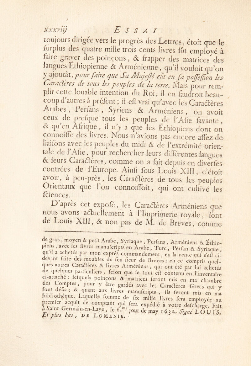 / xxxviij Essai toujours dirigée vers Je progrès des Lettres, étoit que le fùrplus des qucitre mille trois cents livres fut employé à faire graver des poinçons, & frapper des matrices des iangiies Ethiopienne & Arménienne, quii voiiloit qu on y ajoutât Sa Majefié eût en fa pofeffion les (^afaélti es ele tous les peuples de la tewe, AlaîS pour rem- pliî cette louafjle intention du Roi, il en fàudroit Beau- coup d autres a prefent * il eit vrai qu avec les Caraélères Aîabes , Penaiis , Syriens & Arméniens, oii avoit ceux ^ de prefc|ue tous les peuples de TAfie favante , & qifen Axrique , il n y a que les Éthiopiens dont on comioiire des livres. Nous ifavions pas encore affez de iiaifons avec les peuples du midi & de f extrémité orien- tale de TAfie, pour rechercher leurs différentes langues ce leurs (hciraélcies, comme on a fait depuis en diveries contrées de l^Europe. Ainfi fous Louis XIÎI, c’étoit avoiî, a pcu-pres, les Cfaraéteres de tous les peuples Orientaux que l'on coniioiffoit, qui ont cultivé les fciences. D apres cet expofe, les Caraéteres Arméniens que nous avons aétueliement à l'Imprimerie royale, font de Louis XÎÎI, & non pas de M. de Brèves, comme de gros , moyen & petit Arabe, Syriaque , Perfans , Arméniens & Éthio^ piens , avec les livres manufcripts en Arabe, Turc, Perfan & Syriaque, quil a achetés par mon exprès commandement, en la vente qui sell ci- evant faite des meubles du feu fieur de Brèves; en ce compris quel- ques autres Caractères & livres Arméniens, qui ont été par lui achetés de quelques particuliers , félon que le tout elt contenu en l’inventaire ci-attache : lefquels poinçons ôt maifices feront mis en ma chambre des Comptes, pour y être gardés avec les Caradères Grecs qui v pnt deCar & quant aux livres manufcripts, ils feront mis en ma bibliothèque. Laquelle fomme de lîx mille livres fera employée au premier acquit de comptant qui fera expédié à votre defcharo4.'Fait a ymt-Gcrmain-en-Laye , le 6.- jour de «lay i a. LOUIS, plus bas, DE LOAIENIE. ’