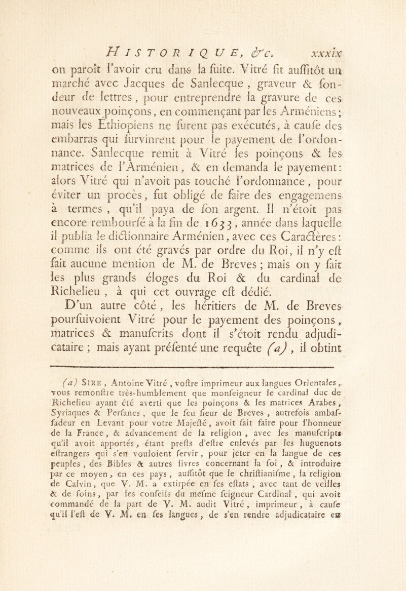 on paroît Tavoir cru cfaii^s- fa fuite. Vitré fit aulTitôt im marché avec Jacques de Sanlecque , graveur & fon- deur de lettres, pour entreprendre ia gravure de ces noiiveauxqaoiiiçoiis, en commençant par les Arméniens ; mais les Ethiopiens ne fiirent pas exécutés, à caiife des embarras qui fiirvinreiit pour le payement de l’ordon- nance. Sanlecque remit à Vitré les poinçons c& les^ matrices de f Arménien, & en demanda le payement: alors Vitré qui n’avoit pas touché rordonnance , pour éviter un procès, fut obligé de faire des engagemens à termes , qifil paya de fon argent. Il n’étoit pas encore remboiirfé à la fin de 1633, année dans laquelle il publia le didionnaire Arménien, avec ces Caraétères : comme ils ont été gravés par ordre du Roi, il n’y eft fait aucune mention de M. de Brèves ; mais on y fait les plus grands éloges du Roi & du cardinal de Richelieu , à qui cet ouvrage eft dédié. D’un autre côté , les héritiers de M. de Brèves pourftiivoient Vitré pour le payement des poinçons, matrices & manuferits dont il s’étoit rendu adjudi- cataire ; mais ayant préfenté une requête (ü) , il obtint (a) Sire , Antoine Vitré , voflre imprimeur aux iangues Orientales vous remonltie très-humblement que monfeigneur le cardinal duc de Richelieu ayant été averti que les poinçons éc les matrices Arabes , Syriaques âc Perfanes , que le feu fieur de Brèves , autrefois ambaU fadeur en Levant pour votre Majefté , avoit fait faire pour l’honneur de la France, & advancement de la religion , avec les manuferiptf* qu’il avoit apportés, étant prells d’eftre enlevés par les huguenots cflrangers qui s’en vouloient fervir , pour jeter en la langue de ces peuples , des Bibles âc autres livres concernant la foi , âc introduire par ce moyen, en ces pays, aulTitôt que le chriltianifme , la religion de Calvin, que V. M. a extirpée en fes eftats , avec tant de veilles Si de foins , par les confeils du mefme feigneur Cardinal , qui avoiï commandé de la part de Y. M. audit Vitré , imprimeur , à caufe q^ii’il l’eü de V. M, en fes langues, de s’en rendre adjudicataire es