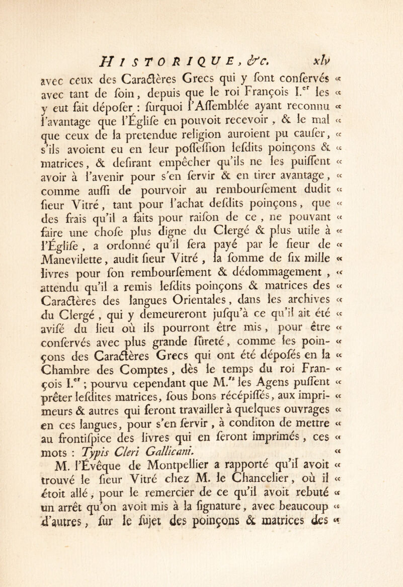 avec ceux des Caradères Grecs qui y font confervés « avec tant de foin, depuis que le roi François î.'^ les « y eut fait dépolèr : iùrquoi l’AlTemblée ayant reconnu « l’avantage que l’Églile en pouvoit recevoir , & le mal « que ceux de la prétendue religion auroient pu cauler, « s’ils avoient eu en leur polfelTion lefdits poinçons & « matrices, & defirant empêcher qu’ils ne les puilîent « avoir à l’avenir pour s’en fervir & en tirer avantage, « comme aulfi de pourvoir au rembourfement dudit « fleur Vitré, tant pour l’achat defdits poinçons, que « des frais qu’il a faits pour raifon de ce , ne pouvant « faire une chofe plus digne du Clergé & plus utile à « l’Égüfè , a ordonné qu’il fera payé par le fieur de « Manevilette, audit fieur Vitré , la fomme de fix mille «« livres pour fon rembourfement & dédommagement , « attendu qu’il a remis lefdits poinçons & matrices des « Caraélères des langues Orientales, dans les archives « du Clergé , qui y demeureront jufqu’à ce qu’il ait été <= avifé du lieu où ils pourront être mis, pour être « confervés avec plus grande fureté , comme les poin- « çons des Caraélères Grecs qui ont été dépofés en la « Chambre des Comptes , dès le temps du roi Fran- « çois I. ; pourvu cependant que M/’ les Agens pufîènt « prêter lefdites matrices, fous bons récépiffés, aux impri- « meurs & autres qui feront travailler à quelques ouvrages « en ces langues, pour s’en fervir , à conditon de mettre « au frontifpice des livres qui en feront imprimés, ces « mots ; Typis Clerï Gallicani. « M. l’Évêque de Montpellier a rapporté qu’il avoit « trouvé le fieur Vitré chez M. le Chancelier, où il « étoit allé, pour le remercier de ce qu’il avoit rebuté « tin arrêt qu’on avoit mis à la fignature, avec beaucoup « d’autres, fur le fujei des poinçons & matrices des «