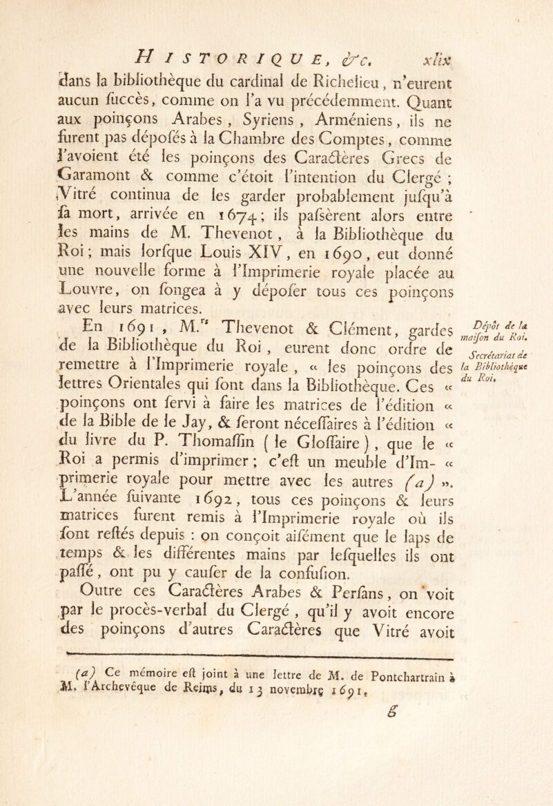 f Historique, xlk lîaiis la bibliothèque du cardinal de Richelieu, n’eiireiit aucun füccès, comme on Ta vu précédemment. Quant aux poinçons Arabes , Syriens , Arméniens, iis ne furent pas dépofës à la Chambre des Comptes, comme Ravoient été les poinçons des Caraéïères Grecs de Garamont & comme c’étoit ihiitention du Clergé ; Aitré continua de les garder probablement jufqidà fa mort, arrivée en îôyq.; ils pafsèrent alors entre îes mains de M. Thevenot, à la Bibliothèque du Roi; mais lorfque Louis XIV, en 1690, eut donné une nouvelle forme à rimprimerie royale placée au Louvre, on fongea à y dépofèr tous ces poinçons avec leurs matrices. En 1691 , M. Thevenot & Clément, gardes de la Bibliothèque du Roi , eurent donc ordre de remettre a 1 Imprimerie royale , « les poinçons des lettres Orientales qui font dans la Bibliothèque. Ces poinçons ont fervi à faire les matrices de l'édition « de la Bible de le Jay, & feront nécelTaires à fédition du livre du P. Thomaffin (le Gloffaire ) , que le ce .Roi a permis d'imprimer ; c'eiî: un meuble d'Im- ce 'primerie royale pour mettre avec les autres (a) ». L'année fuivaiite 1692, tous ces poinçons &: leurs matrices furent remis à l'Imprimerie royale où ils font relies depuis : on conçoit aiiement que le laps de .temps & les differentes mains par lefquelies ils ont paffé, ont pu y caufer de la confufion. Outre ces Caraéleres Arabes & Perfans, on'voit ,par le procès-verbal du Clergé , qu'il y avoit encore des poinçons d'autres Caraétères que Vitré avoit ' ■ — Ce mémoire efl joint a une lettre de JM. Je Pontchartrain à H. rArchevêque de Keims, du 13 novemhrç ë Depot de fa. maijon du Roi, Secrétariat de fa Bibüoîhèqut du Roii