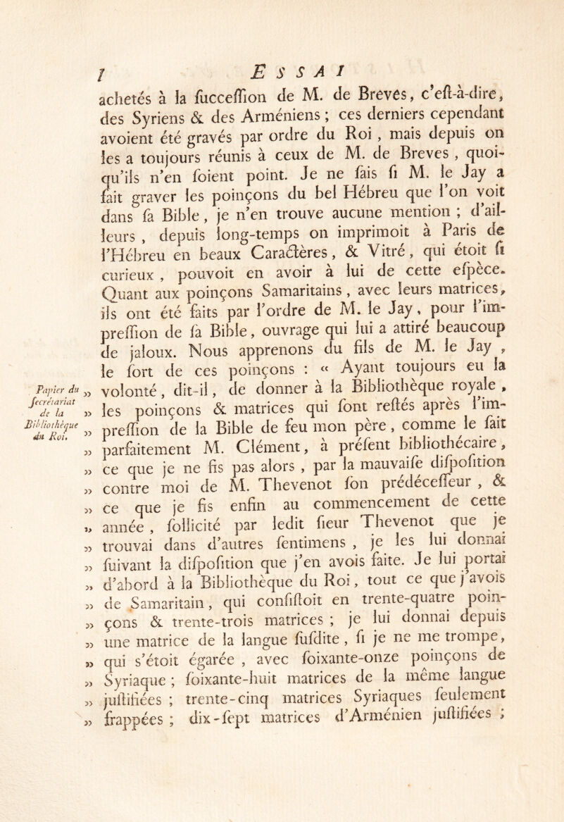 Papier du fecrétariat de la Pihltothèque dn Roi, / Essai achetés à la fucceffion de M. de Brèves, c’efl-à-dire, des Syriens & des Arméniens ; ces derniers cependant avoient été gravés par ordre du Roi, mais depuis on les a toujours réunis a ceux de M. de Brèves , (]uoi' cfu’üs n’en foient point. Je ne fais fi M. le Jay a fait graver les poinçons du bel Hébreu que l’on voit dans fa Bible, je n’en trouve aucune mention ; d’ail- leurs , depuis long-temps on imprimoit à Paris de l’Hébreu en beaux Caractères, & Vitré, qui étoit fi curieux , pouvoii en avoir a lui de cette efpece. Quant aux poinçons Samaritains, avec leurs matrices, ils ont été faits par 1 ordre de M. le Jay ,^pour i im- preffion de la Bible, ouvrage qui lui a attire beaucoup de jaloux. Nous apprenons du fils de M. le Jay , le fort de ces poinçons : « Ayant toujours eu la » volonté, dit-il, de donner a la Bibliothèque royale , » les poinçons & matrices qui font relies après 1 ini- prelfion de la Bible de feu mon pere, comme le lait parfaitement M. Clément, a prefent bibliothécaire, » ce que je ne fis pas alors , par la mauvaife diljaolition « contre moi de M. Thevenot fon predecelfeur , & » ce que je fis enfin au commencement de cette année , follicité par ledit fieur Thevenot que je 5) trouvai dans d’autres {entiinens , je les lui donnai „ fuivant la difpofition que j’en avois faite. Je lui portai » d’abord à la Bibliothèque du Roi, tout ce que j’avois » de Samaritain, qui confilloit en trente-quatre poin- P) çons & trente-trois matrices ; je lui donnai depuis « une matrice de la langue foldite , fi je ne me trompe, s> qui s’étoit égarée , avec foixante-onze poinçons de « Syriaque ; foixante-huit matrices de la même langue >, juftifiées ; trente-cinq matrices Syriaques feulement frappées ; dix-fept matrices d’Arménien juflifiées ;