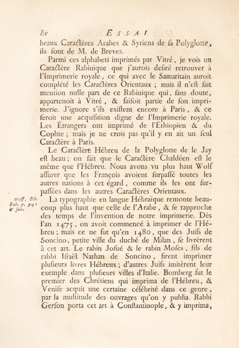 beaux Caraélères Arabes & Syriens de h Polyglotte ^ ils font de M. de Brèves. Parmi ces alphabets imprimés par Vitré, je vois un. Caraétère Rabinique que j’aurois defiré retrouver à rimprimerie royale, ce qui avec le Samaritain auroit complété les Caraélères Orientaux ; mais il n’eft fait mention nulle part de ce Rabinique qui, /ans doute, appartenoit à Vitré , & faifbit partie de fon impri- merie. J'ignore s'ils exiftent encore à Paris, & ce ieroit mie acquifition digne de l'Imprimerie royale. Les Etrangers ont imprimé de i'Éthiopien & du Cophîe ; mais je ne crois pas qu'il y en ait un feui Caraétère à Paris. Le Caraétère Hébreu de la Polyglotte de le Jay elt beau ; on fait que le Caraétère Chaldéen eft le même que l'Hébreu. Nous avons vu plus haut Wolf affurer que les François avoieiit fiirpaffé toutes les autres nations à cet égard , comme ils les ont fur- paffées dans les autres Caraétères Orientaux. Wolf, Bih. La typographie en langue Hébraïque remonte beau- ^jufy] coup plus haut que celle de l'Arabe, & fè rapproche des temps de l'invention de notre imprimerie. Dès l'an 14-75 , on avoir commencé à imprimer de l’Hé- breu ; mais ce ne fut qu'en 14-80, que des Juifs de Soncino, petite ville du duché de Milan , fè livrèrent à cet art. Le rabin Jofiié & le rabin Mofès , fils de rabbi Ifraël Nathan de Soncino , firent imprimer piufieurs livres Hébreux ; d'autres Juifs imitèrent leur exemple dans piufieurs villes d'Italie. Bomberg fut le premier des Chrétiens qui imprima de l'Hébreu, & Venifè acquit une certaine célébrité dans ce genre , par la multitude des ouvrages qu'on y publia. Rabbi Gerfon porta cet art à Conftaminople, & y imprima^