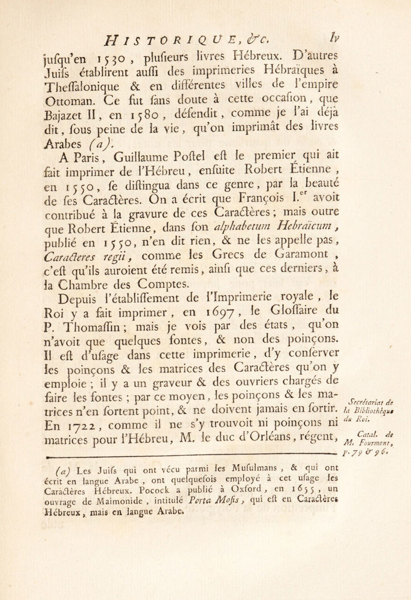jufqu’en 1530, plufieurs livres Hébreux. D’autres Juifs établirent auffi des imprimeries Hébraïc|ues à Theffalonique & en différentes villes de l’empire Ottoman. Ce &t fans doute à cette occafion, que Bajazet II, en 1580, défendit, comme je l’ai déjà dit, fous peine de la vie, qu’on imprimât des livres Arabes (a)'. A Paris, Guillaume Poflel eft le premier qui ait fe.it imprimer de l’Hébreu, enfuite Ronert Étienne , en 1550, fe diftingua dans ce genre, par la ^beauté de fes Caradères. On a écrit que François 1.“' avoit contribué à la gravure de ces Caraéteres mais outre que Robert Étienne, dans fon ûlphühctuiit ï~LchTdicuii2 ^ publié en 15 Jo, n’en dit rien, & ne les appelle pas, Caraüeres regii, comme les Grecs de Garamont , c’eft qu’ils auroient été remis, ainiî que ces derniers, a la Chambre des Comptes. Depuis l’établilfement de l’Imprimerie royale , le Roi y a fait imprimer, en 1697, le Glolfaire du P. Thomaffm ; mais je vois par des états , qu on n’avoit que quelques fontes, & non des poinçons. Il eft d’ufage dans cette imprimerie, d’y confèrver les poinçons & les matrices des Caradères qu’on y emp oie ; il y a un graveur & des ouvriers charges de faire les fontes ; par ce moyen, les poinçons & les ma- trices n’en fortent point, & ne doivent jamais en fortir. En 1722 , comme il ne s’y trouvoit ni poinçons ni matrices pour l’Hébreu, M, le duc d Orléans, regcnt, (a) Les Juifs qui ont vécu parmi les Mufulmans , & qui ont écrit en langue Arabe , ont quelquefois employé a cet ufagc les Carâiflères Hébreux. Pocock. a public a Oxford , en ouvrage de Maimonide , intitule Pûïta Jldojis, qui elt en Cataéleies Hébreux, mais en langue Arabe, Secrétariat de la Biblioîhcqui du Rvi, Caîal. di Æ, Fourmonî f 79 IS 9 6*