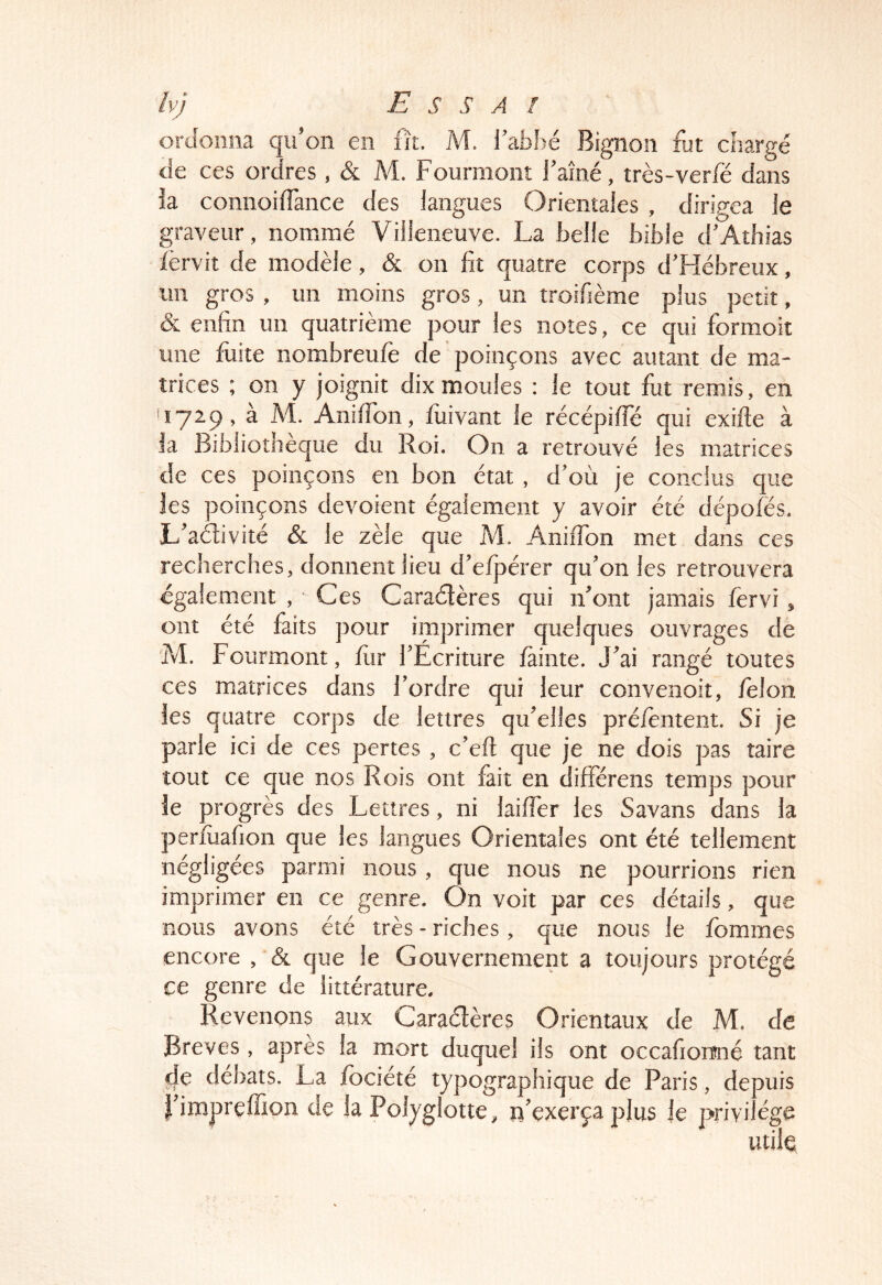 ordonna qu’on en fît. M. l’ab.bé Bignon fut chargé de ces ordres , & M. Fourmonî j’aîné, très-verle dans ia connoifTance des langues Orientales , dirigea le graveur, nommé Villeneuve. La belle bible d’Athias lèrvit de modèle, & on lit quatre corps d’Hébreux, un gros , un moins gros, un troifième plus petit, & enfin un quatrième pour les notes, ce qui formoit une fuite nombreufè de poinçons avec autant de ma- trices ; on y joignit dix moules : le tout fut remis, en ^729, à M. AnilTon, fuivant le récépilTé qui exifle à la Bibliothèque du Roi. On a retrouvé les matrices de ces poinçons en bon état, d’où je conclus que les poinçons dévoient également y avoir été dépoiës. L’adivité & le zèle que M. AnilTon met dans ces recherches, donnent lieu d’eljjérer qu’on les retrouvera également , Ces Caradères qui n’ont jamais fervi, ont été faits pour iinprimer quelques ouvrages de M. Fourmont, fur l’Ecriture làinte. J’ai rangé toutes ces matrices dans Tordre qui leur convenoit, lêlon les quatre corps de lettres qu’elles préièntent. Si je parle ici de ces pertes, c’efl que je ne dois pas taire tout ce que nos Rois ont fait en differens temps pour le progrès des Lettres, ni laifler les Savans dans la perluafion que les langues Orientales ont été tellement négligées parmi nous , que nous ne pourrions rien imprimer en ce genre. On voit par ces détails, que nous avons été très - riches, que nous le femmes encore , & que le Gouvernement a toujours protégé ce genre de littérature. Revenons aux Caradères Orientaux de M. de Brèves , apres la mort duquel ils ont occafionné tant de déltats. La fociété typographique de Paris, depuis l’impreffion de la Polyglotte, n’exerça plus Je privilège utile