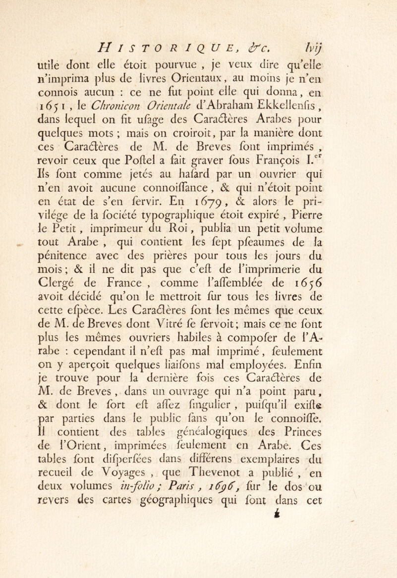 Utile dont elle étoit pourvue , je veux dire qu'elle n'imprima plus de livres Orientaux, au moins je n'en connois aucun : ce ne fut point elle qui donna, en ,1651 , le Chronïcon Orientale d'Abraham Ekkelleiifis , dans lequel on fit ufage des Caradères Arabes pour quelques mots ; mais on croiroit, par la manière dont ces Caraèlères de M. de Brèves font imprimés , revoir ceux que Poftel a fait graver fous François Iis font comme jetés au hafàrd par un ouvrier qui n'en avoit aucune connoiiTance , & qui n'étoit point en état de s'en fervir. En 1679, & alors le pri- vilège de la fociété typographique étoit expiré , Pierre le Petit, imprimeur du Roi, publia un petit volume tout Arabe , qui contient les fopt pfoaumes de la pénitence avec des prières pour tous les jours du mois ; & il ne dit pas que c'eft de l'imprimerie du Clergé de France , comme l'affemblée de 1656 avoit décidé qu'on le mettroit for tous les livres de cette elj3èce. Les Caradères font les mêmes que ceux de M. de Brèves dont Vitré fo forvoit; mais ce ne font plus les mêmes ouvriers habiles à compofer de l'A- rabe : cependant il n'eft pas mal imprimé, feulement on y aperçoit quelques liaifons mal employées. Enfin je trouve pour la dernière fois ces Caradères de M. de Brèves , dans un ouvrage qui na point paru, & dont le fort eft affez fiiigulier , puifqu'il exifie par parties dans le public fans qu'on le connoifîe. Il contient des tables généalogiques des Princes de l'Orient, imprimées feulement en Arabe. Ces tables font difjoerfées dans différens exemplaires du recueil de Voyages , que Thevenot a publié , en deux volumes in-folio; Paris ^ 16'ÿ^^ fiir le dos ou revers des cartes géographiques qui font dans cet k