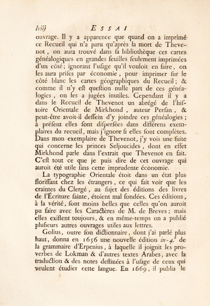ouvrage. II y a apparence que quand on a imprimé ce Recueil qui n'a paru qii'après la mort de Theve- not , on aura trouvé dans fà bibliothèque ces cartes généalogiques en grandes feuilles feulement imprimées d'un côté ; ignorant f ufàge qu'il vouloit en faire , on les aura prifès par économie , pour imprimer flir le côté blanc les cartes géographiques du Recueil ; &l comme il n'y eft queftion nulle part de ces généa- logies , on les a jugées inutiles. Cependant il y a dans le Recueil de Thevenot un abrégé de l'hif- toire Orientale de Mirkhond , auteur Perfan , & peut-être avoit-il deffein d'y joindre ces généalogies ; à préfènt elles font difperfëes dans différens exem- plaires du recueil, mais j'ignore fi elles font complètes. Dans mon exemplaire de Thevenot, j'y vois une fuite qui concerne les princes Seljoucides , dont en effet Mirkhond parle dans l'extrait que Thevenot en fait. C'efl tout ce que je puis dire de cet ouvrage qui auroit été utile fans cette imprudente économie. La typographie Orientale étoit dans un état plus florifîant chez les étrangers , ce qui fait voir que les craintes du Clergé , au fujet des éditions des livres de f 'Écriture fainte, étoient mal fondées. Ces éditions, à la vérité, font moins belles que celles qu'on auroit pu faire avec les Caraélères de M. de Brèves ; mais elles exiftent toujours, & en même-temps on a publié plufieurs autres ouvrages utiles aux lettres. Golius, outre fon diélionnaire, dont j'ai parlé plus haut, donna en 1656 une nouvelle édition de la grammaire d'Erpenius, à laquelle il joignit les pro- verbes de Lokman & d'autres textes Arabes, avec la îraduélion & des notes deftinées à l'ufage de ceux qui veulent étudier cette langue. En 1669, il publia le