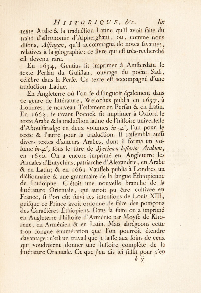 texte Arabe & la tradudion Latine qu il avoir faite du traité d/aflronomie d'Alplierghani , ou, comme nous difons, Alfragan, qu'il accompagna de notes fàvantes, relatives à la géographie : ce livre qui eft très-recherché eft devenu rare. En 1654, Gentius fit imprimer à Amfterdam îe texte Perfàn du Guliilan, ouvrage du poète Sadi, célèbre dans la Perfe. Ce texte eft accompagné d'une traduélion Latine. En Angleterre où l'on fe diftinguoit également dans ce genre de littérature, Welochus publia en 1657, a Londres, le nouveau Teftamenten Perfàn & en Latin. En 1663, fâvant Pocock fit imprimer à Oxford le texte Arabe & la traduélion latine de l'hiftoire univerfelle d'Aboulfaradge en deux volumes , l'un pour le texte & l’autre pour la traduélion. Il raffembla aufli divers textes d’auteurs Arabes, dont il forma un vo- lume ^ fous le titre de Specimen hijlonœ Arabum^ en 1650. On a encore imprimé en Angleterre les Annales d'Eutychius, patriarche d'Alexandrie, en Arabe & en Latin; & en 1661 Vanfîeb publia à Londres un diélionnaire & une grammaire de la langue Ethiopienne de Ludolphe. C'étoit une nouvelle branche de la littérature Orientale, qui auroit pu être cultivée en France, fi l'on eût fiiivi les intentions de Louis XIII, puifque ce Prince avoit ordonné de faire des poinçons des Caraétères Ethiopiens. Dans la fuite on a imprimé en Angleterre l'hiftoire d'Arménie par Moyfe de Kho- rène, en Arménien & en Latin. Mais abrégeons cette trop longue énumération que l'on pourroit étendre davantage : c'eft un travail que je laifie aux foins de ceux qui voudroicnt donner une hiftoire complète de la littérature Orientale. Ce que j'en dis ici füffit pour s'en