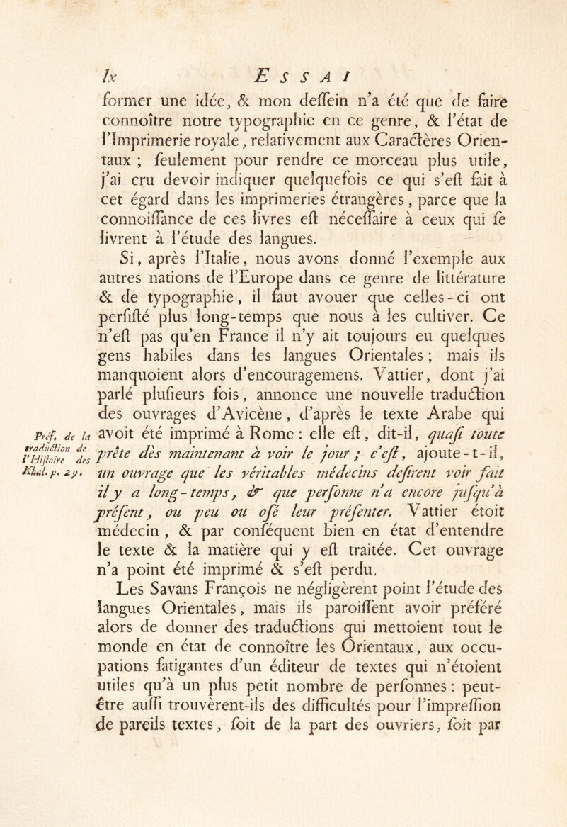former une idée, & mon deffein n’a été que de faire connoîîre notre typographie en ce genre, & l’état de l’Imprimerie royale, relativement aux Caraélères Orien- taux ; feulement pour rendre ce morceau plus utile, j’ai cru devoir indiquer quelquefois ce qui s’ell; fait à cet égard dans les imprimeries étrangères, parce que la connoilTance de ces livres eft nécelTaire à ceux qui fè livrent à l’étude des langues. Si, après l’Italie, nous avons donné l’exemple aux autres nations de l’Europe dans ce genre de littérature & de typographie, il faut avouer que celles - ci ont perfiflé plus long-temps que nous à les cultiver. Ce n’efl: pas qu’en France il n’y ait toujours eu quelques gens habiles dans les langues Orientales ; mais ils manquoient alors d’encouragemens. Vattier, dont j’ai parlé plufieurs fois, annonce une nouvelle traduélion des ouvrages d’Avicène, d’après le texte Arabe qui Préf, de la avoit été imprimé à Rome : elle eft, dit-il, qiiaji tome îles maintenant à voir le jour ; cejl^ ajoute-t-il, Iüal.p.2p, un ouvrage que les véritables médecins défirent voir fait il y a long - teîttps, que perfonne na encore jiifqiià préfent ^ ou peu ou ofé leur préfenter, Vattier étoit médecin , & par conféquent bien en état d’entendre le texte (& la matière qui y eft traitée. Cet ouvrage n’a point été imprimé & s’eft perdu. Les Savans François ne négligèrent point l’étude des langues Orientales, mais ils paroiftent avoir préféré alors de donner des traduélions qui metîoient tout le monde en état de connoître les Orientaux, aux occu- pations fatigantes d’un éditeur de textes qui n’étoient utiles qu’à un plus petit nombre de perfonnes : peut- être aufti trouvèrent-ils des difficultés pour l’impreffion de pareils textes, foit de la part des ouvriers, foit par