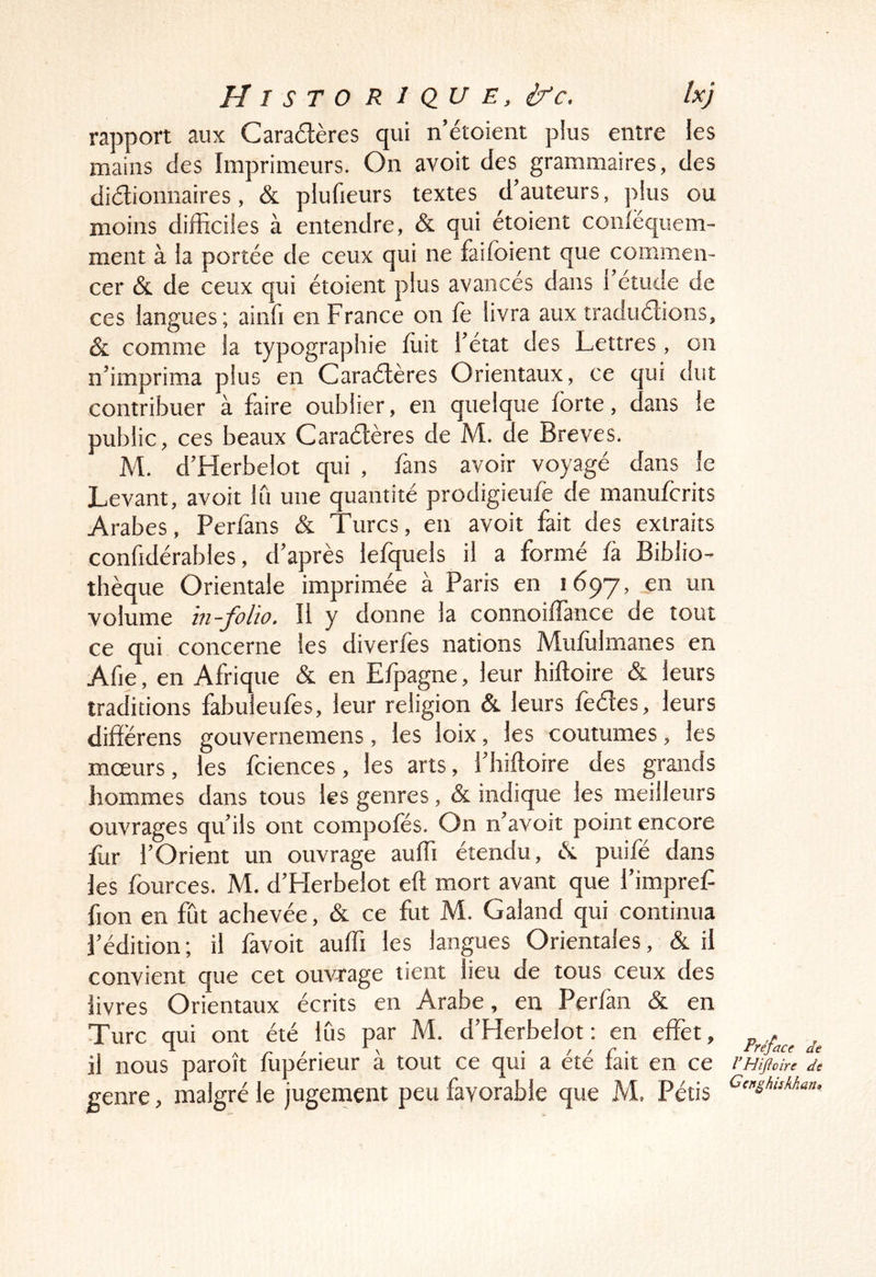 rapport aux Caradères qui n’étoient plus entre les mains des Imprimeurs. On avoit des grammaires, des didionnaires, & piufieurs textes d’auteurs, plus ou moins difficiles à entendre, & qui étoient confëquem- ment à la portée de ceux qui ne faifoient que commen- cer & de ceux qui étoient plus avancés dans 1 etude de ces langues; ainfi en France on fe livra aux tradudions, & comme la typographie fuit l’état des Lettres, on n’imprima plus en Caradères Orientaux, ce qui dut contribuer à faire oublier, en quelque forte, dans le public, ces beaux Caradères de M. de Brèves. M. d’Herbelot qui , fans avoir voyagé dans le Levant, avoit Iti une quantité prodigieufe de manuforits Arabes, Perfans & Turcs, en avoit fait des extraits confidérables, d’après lefquels il a formé fà Biblio- thèque Orientale imprimée à Paris en 1697, en un volume in-folio. 11 y donne la connoiflànce de tout ce qui concerne les diverfos nations Muflilmanes en Afie, en Afrique & en Efpagne, leur hiftoire & leurs traditions fabuleufos, leur religion & leurs fedes, leurs dififërens gouvernemens, les loix, les coutumes, les moeurs, les foiences, les arts, i’hiftoire des grands hommes dans tous les genres, & indique les meilleurs ouvrages qu’ils ont compofés. On n’avoit point encore for l’Orient un ouvrage auffi étendu, éc puifé dans les fources. M. d’Herbelot eft mort avant que l’impref fion en fût achevée, & ce fut M. Galand qui continua l’édition; il favoit auffi les langues Orientales, & il convient que cet ouvrage tient lieu de tous ceux des livres Orientaux écrits en Arabe, en Perfan & en Turc qui ont été lus par M. d’Herbelot : en effet, il nous paroît fopérieur à tout ce qui a été fait en ce genre, malgré le jugement peu favorable que M. Pétis Préface de l’Hifioire de Ccnghiskhan»