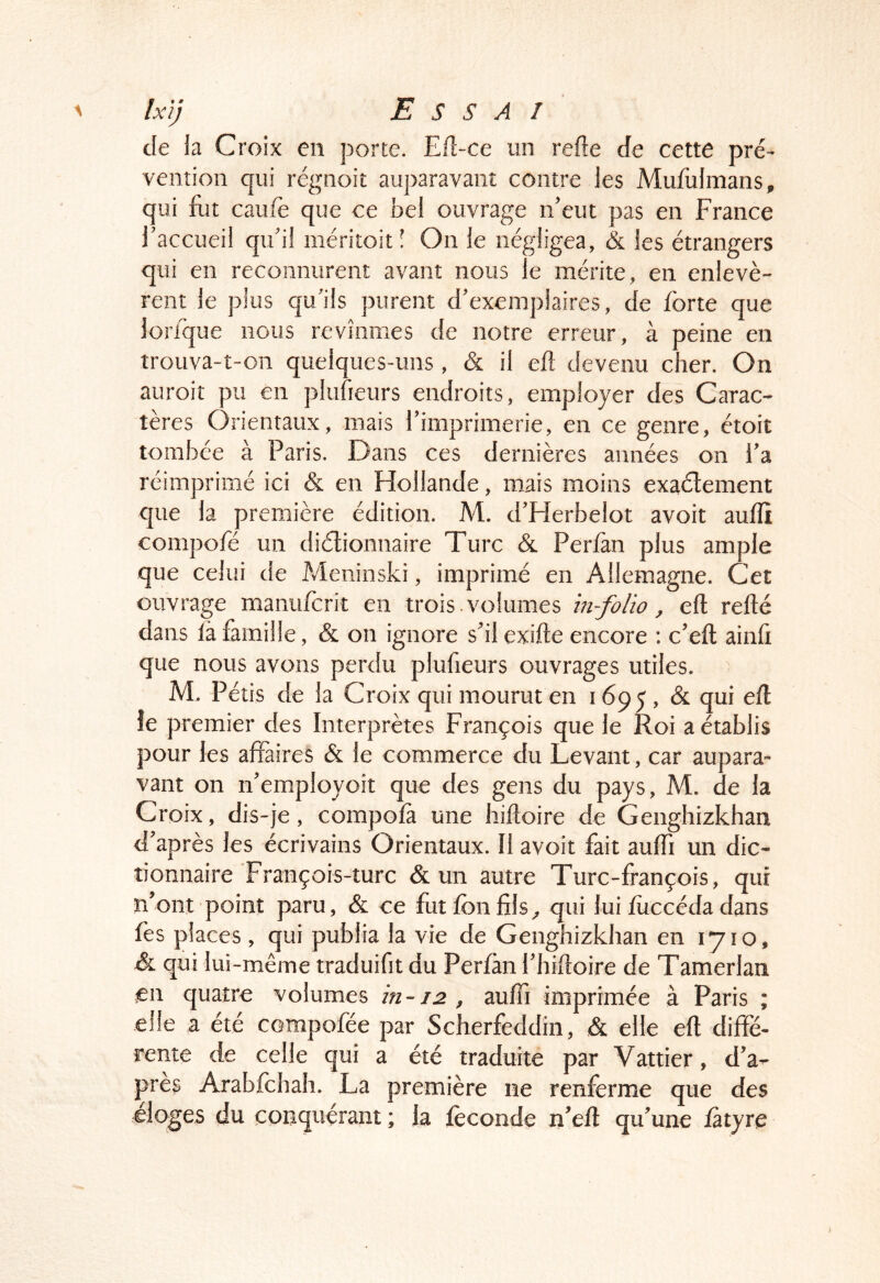 de la Croix en porte. Efl-ce un refte de cette pré- vention qui régnoit auparavant contre les Mululmans, qui lut caufè que ce bel ouvrage n’eut pas en France l’accueil qu’il méritoit! On le négligea, & les étrangers qui en reconnurent avant nous le mérite, en enlevè- rent le plus qu’ils purent d’exemplaires, de forte que lorfque nous revînmes de notre erreur, à peine en trouva-t-on quelques-uns , & il eft devenu cher. On auroiî pu en plufieurs endroits, employer des Carac- tères Orientaux, mais l’imprimerie, en ce genre, étoit tombée à Paris. Dans ces dernières années on i’a réimprimé ici & en Hollande, mais moins exaélement que la première édition. M. d’Herbelot avoit aulïï compofé un diélionnaire Turc & Perlàn plus ample que celui de Meninski, imprimé en Allemagne. Cet ouvrage manufcrît en trois , volumes in-folio, eft refté dans là famille, & on ignore s’il exifte encore : c’eft ainft que nous avons perdu plufieurs ouvrages utiles. M. Pétis de la Croix qui mourut en 1695, & qui eft îe premier des Interprètes François que le Roi a établis pour les affaires & le commerce du Levant, car aupara- vant on n’employoit que des gens du pays, M. de la Croix, dis-je, compofà une hiftoire de Genghizkhan d’après les écrivains Orientaux. Il avoit fait auffi un dic- tionnaire François-turc & un autre Turc-françois, qui n’ont point paru, & ce fut fbn fils^ qui lui fuccéda dans fès places , qui publia la vie de Genghizkhan en 1710, & qui lui-même traduifit du Perfàn l’hiftoire de Tamerlan en quatre volumes in-12 , auffi imprimée à Paris ; elle a été compofée par Scherfeddîn, & elle eft diffé- rente de celle qui a été traduite par Vattier, d’a- près Arabfchah. La première ne renferme que des eloges du conquérant ; la féconde n’eft qu’une fâtyre