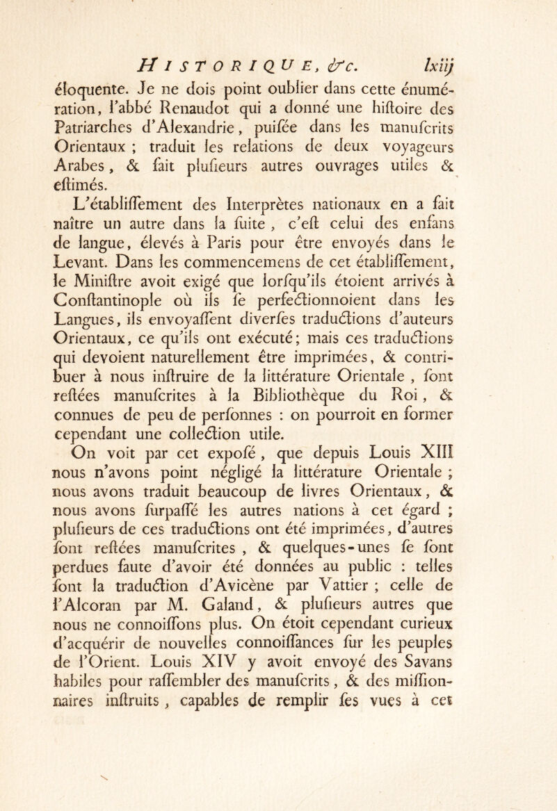 éloquente. Je ne dois point oublier dans cette énumé- ration, l’abbé Renaudot qui a donné une hiftoire des Patriarches d’Alexandrie, puifée dans les manuferits Orientaux ; traduit les relations de deux voyageurs Arabes, & fait plufieurs autres ouvrages utiles & eftimés. L’établifîement des Interprètes nationaux en a fait naître un autre dans la fuite , c’eft celui des enfans de langue, élevés à' Paris pour être envoyés dans le Levant. Dans les commencemens de cet établifTemeiit, le Miniftre avoit exigé que lorfqu’ils étoient arrivés à Conftantinople où ils fè perfeélionnoient dans les Langues, ils envoyafTent diverfès traduélions d’auteurs Orientaux, ce qu’ils ont exécuté; mais ces traduélions qui dévoient naturellement être imprimées, & contri- buer à nous inflruire de la littérature Orientale , font reliées manuferites à la Bibliothèque du Roi, &. connues de peu de perfbnnes : on pourroit en former cependant une colleélion utile. On voit par cet expofé , que depuis Louis XIIÎ nous n’avons point négligé la littérature Orientale ; nous avons traduit beaucoup de livres Orientaux, & nous avons fiirpaffé les autres nations à cet égard ; plufieurs de ces traduélions ont été imprimées, d’autres font refiées manuferites , & quelques-unes fe font perdues faute d’avoir été données au public ; telles font la traduélion d’Avicène par Vattier ; celle de î’Alcoran par M. Galand, & plufieurs autres que nous ne connoiffons plus. On étoit cependant curieux d’acquérir de nouvelles connoiffances fur les peuples de l’Orient. Louis XIV y avoit envoyé des Savans habiles pour raffembler des manuferits, & des miffion- naires inflruits, capables de remplir fes vues à ces