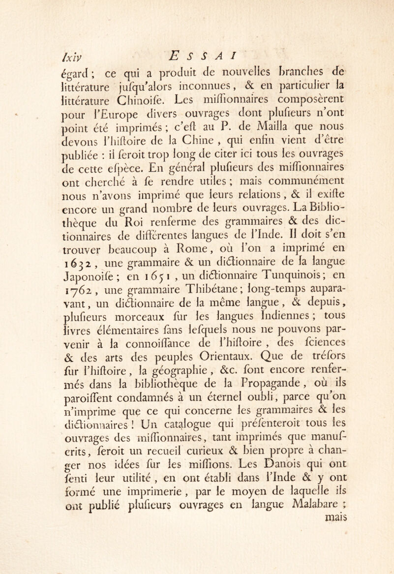 égard ; ce qui a produit de nouvelies branches de littérature jufqu’alors inconnues, & en particulier la littérature Cliinoife. Les miffionnaires composèrent pour l’Europe divers ouvrages dont plufieurs n’ont point été imprimés ; c’eft au P. de Mailla que nous devons l’iiiftoire de la Chine , qui enhn vient d’être publiée ; il feroit trop long de citer ici tous les ouvrages de cette eh)èce. Eu général plufieurs des miffionnaires ont cherché à fe rendre utiles ; mais communément nous n’avons imprimé que leurs relations, & il exifte encore un grand nombre de leurs ouvrages. La Biblio- thèque du Roi renferme des grammaires & des dic- tionnaires de differentes langues de l’Inde. Il doit s’en trouver beaucoup à Rome, ou 1 on a imprime en 1632 , une grammaire & un diélionnaire de la langue Japonoifè; en 1651 , un didionnaire Tunquinois; en i’762 , une grammaire Thibétane; long-temps aupara- vant , un didionnaire de la même langue, & depuis, olufieurs morceaux fur les langues Indiennes ; tous ivres élémentaires fans lefquels nous ne pouvons par- venir à la connoiffance de l’hifloire , des fciences & des arts des peuples Orientaux. Que de tréfors fur l’hiftoire, la géographie, &c. font encore renfer- més dans la bibliothèque de la Propagande, où ils paroiffent condamnés à un éternel oubli, parce qu’on n’imprime que ce qui concerne les grammaires & les didionnaires ! Un catalogue qui prelenteroit tous les ouvrages des miffionnaires, tant imprimés que manuf- crits, fèroit un recueil curieux & bien propre à chan- ger nos idées fur les miffions. Les Danois qui ont fenti leur utilité , en ont établi dans l’Inde & y ont formé une imprimerie, par le moyen de laquelle ils ont publié plufieurs ouvrages en langue Malabare ; mais