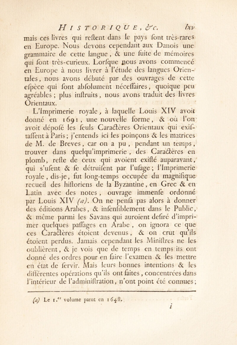 I mais ces livres qui reftent dans le pays font très-rares en Europe. Nous devons cependant aux Danois une grammaire de cette langue , & une fuite de mémoires qui font très-curieux. Lorfque jjous avons commencé en Europe à nous livrer à rétude des langues Orien- tales, nous avons débuté par des ouvrages de cette efpèce qui font abfolumcnt néceffaires, quoique peu agréables ; plus infiruits, nous avons traduit des livres Orientaux. L/lmprimerie royale ^ à laquelle Louis XIV avoit donné en 1691, une nouvelle forme, & où Ton' avoit dépofë les feuls Caraétères Orientaux qui exif-’ taffent à Paris ; j’entends ici les poinçons & les matrices de M. de Brèves, car on a pu , pendant un temps, trouver dans quelqifimprimerie , des Caraéîères en plomb, refte de ceux qui avoient exiflé auparavant, qui s’ufent & fe détruifènt par fulàge ; f Imprimerie royale , dis-je, fut long-temps occupée du magnifique recueil des hiftoriens de la Byzantine, en Grec & en Latin avec des notes , ouvrage immenfe ordonné par Louis XIV (a). On ne penfà pas alors à donner des éditions Arabes, & infenfiblement dans le Public, & meme parmi les Savans qui auroient defiré d’impri- mer quelques pafTages en Arabe , on ignora ce que ces Caraàères étoient devenus, & on crut qu’ils étoient perdus. Jamais cependant les Minières ne les oublièrent, <& je vois que de temps en temps iis ont donné des ordres pour en faire l’examen & les mettre en état de fervir. Mais leurs bonnes intentions & les différentes opérations qu’ils ont faites , concentrées dans l’intérieur de l’adminiflration, n’ont point été connues; Ça) Le volume parut en î6.^S, • • l