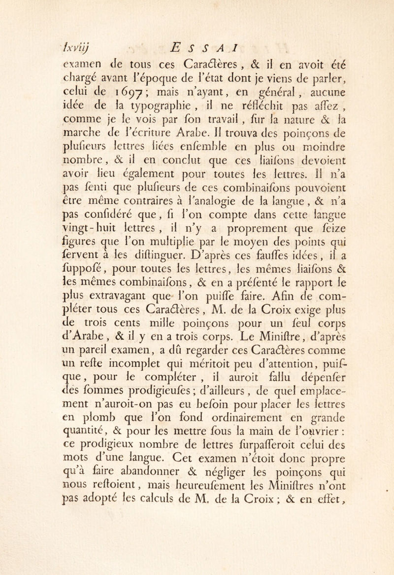 examen de tous ces Caradères , & il en avoit été chargé avant l’époque de l’état dont je viens de parler, celui de 1697; n’ayant, en général, aucune idée de la typographie , il ne réfléchit pas aiTez , comme je le vois par fon travail , hir la nature & la marche de l’écriture Arabe. Il trouva des poinçons de plufieurs lettres liées enfemble en plus ou moindre nombre, & il en conclut que ces iiaiibns dévoient avoir lieu également pour toutes les lettres. Il ii’a pas fènîi que plufieurs de ces combinaifons pouvoient être même contraires à flanalogie de la langue , & n’a pas confidéré que, fi l’on compte dans cette langue vingt-huit lettres , il n’y a proprement que feize figures que l’on multiplie par le moyen des points qui fervent à les diftinguer. D’après ces fauffes idées, il a fuppofé, pour toutes les lettres, les mêmes liaifons & les mêmes combinaifons, & en a préfènté le rapport le plus extravagant que l’on puifle faire. Afin de com- pléter tous ces Caraétères, M. de la Croix exige plus de trois cents mille poinçons pour un fèul corps d’Arabe , & il y en a trois corps. Le Miniftre, d’après un pareil examen, a du regarder ces Caraétères comme un refte incomplet qui méritoit peu d’attention, puis- que , pour le compléter , il auroit fallu dépenfor des fommes prodigieufès ; d’ailleurs, de quel emplace- ment n’auroit-on pas eu befoin pour placer les lettres en plomb que l’on fond ordinairement en grande quantité, & pour les mettre fous la main de l’ouvrier: ce prodigieux nombre de lettres furpafferoit celui des mots d’une langue. Cet examen n’étoit donc propre qu’à faire abandonner & négliger les poinçons qui nous reftoient, mais heureufoment les Miniftres n’ont