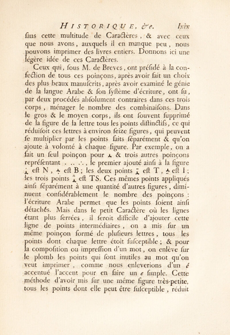 Historique, hïx fans cette multitude de Cara6lères , & avec ceux que nous avons, auxquels il en manque peu , nous pouvons imprimer des livres entiers. Donnons ici une légère idée de ces Caraétères. Ceux qui, fous M. de Brèves, ont préfidé à la con- feétion de tous ces poinçons, après avoir fait un choix des plus beaux manufcrits, après avoir examiné le génie de la langue Arabe & fon fyftème d'écriture, ont fo, par deux procédés abfolument contraires dans ces trois corps , ménager le nombre des combinaifons. Dans le gros & le moyen corps, ils ont fouvent fupprimé de la figure de la lettre tous les points diftinélifs, ce qui réduifoit ces lettres à environ feize figures, qui peuvent fe multiplier par les points faits féparément & qifon ajoute à volonté à chaque figure. Par exemple, on a fait un fèul poinçon pour jl & trois autres poinçons repréfèntant . .. , le premier ajouté ainfi à la figure eft N , -y efl B ; les deux points eft T, ell I ; les trois points eft TS. Ces mêmes points appliqués ainfi féparément à une quantité d'autres figures , dimi- nuent confidérablement le nombre des poinçons : l'écriture Arabe permet que les points foient ainfi détachés. Mais dans le petit Caractère où les lignes étant plus ferrées , il fèroit difficile d'ajouter cette ligne de points intermédiaires , on a mis fur un même poinçon formé de plufieurs lettres , tous les Doints dont chaque lettre étoit fdfceptible ; & pour : a compofition ou impreffion d'un mot, on enlève fur le plomb les points qui font inutiles au mot qu'on veut imprimer , comme nous enlèverions d'un é accentué l'accent pour en faire un e fimple. Cette méthode d'avoir mis fur une même figure très-petite, tous les points dont elle peut être fufceptible , réduit