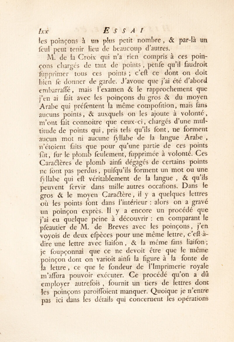 les poinçons à un plus petit nombre , & par-là un Icul peut tenir lieu tie beaucoup d’autres. M. de la Croix qui n’a rien compris à ces poin- çons cliargés de tant de points , penlë qu’il faudroit iüpprimcr tous ces points ; c’eft ce dont on doit bien ië donner de garde. J’avoue que j’ai été d’abord embarralTé, mais l’examen & le rapprochement que j’en ai fait avec les poinçons du gros & du moyen Arabe qui prélèntent la même compofition, mais fans aucuns points, & auxquels on les ajoute à volonté, m’ont fait connoître que ceux-ci, chargés d’une mul- titude de points qui, pris tels qu’ils font, ne forment aucun mot ni aucune lyllabe de la langue Arabe , n’étoient faits que pour qu’une partie de ces points fCit, fur le plomb foulement, fopprimée à volonté. Ces Caraétères de plomb ainfi dégagés de certains points ne font pas perdus, puifqu’ils forment un mot ou une fvllahe qui eft véritablement de la langue , & qu’ils peuvent forvir dans mille autres occahons. Dans le gros & le moyen Caraélère, il y a quelques lettres où les points font dans l’intérieur : alors on a gravé un poinçon exprès. Il y a encore un procédé que j’ai eu quelque peine à découvrir : en comparant le plèautier de M. de Brèves avec les poinçons, j’en voyois de deux eljaèces pour une même lettre, c’eft-à- dire une lettre avec liaifon, & la même fans liaifon ; je foupçonnai que ce ne devoit être que le même poinçoit dont on varioit ainli la figure a la fonte de la lettre, ce que le fondeur de l’Imprimerie royale m’affura pouvoir exécuter. Ce procédé qu’on a dû employer autrefois , fournit un tiers de lettres dont les poinçons paroiïïbient manquer. Quoique je n’entre pas ici dans les détails qui concernent les opérations