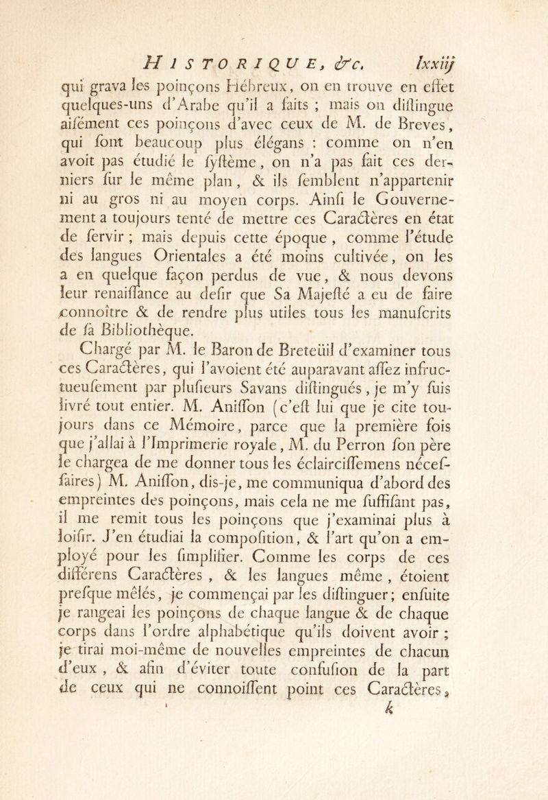 qui grava les poinçons héh/reux, on en trouve en effet quelques-uns d’Arabe qu’il a faits ; mais on dillingiie aifément ces poinçons d’avec ceux de M. de Brèves, qui font beaucoup plus élégans : comme on n’en avoit pas étudié le fyftème, on n’a pas fait ces der- niers for le même plan, (5c ils fernblent n’appartenir ni au gros ni au moyen corps. Ainfi le Gouverne- ment a toujours tenté de mettre ces Caraélères en état de fervir ; mais depuis cette époque , comme f étude des langues Orientales a été moins cultivée, on les a en quelque façon perdus de vue, & nous devons leur renaiffance au defir que Sa Majefté a eu de faire x:onnojtre Sl de rendre plus utiles tous les manufcrits de /à Bibliothèque. Chargé par A^. le Baron de Breteüil d’examiner tous ces Caraélères, qui l’avoient été auparavant affez infruc- tueufement par plufieurs Savans diftingués , je m’y fois livré tout entier. M. Aniffbn (c’eft lui que je cite tou- jours dans ce Mémoire, parce que la première fois que j’allai à l’Imprimerie royale, M. du Perron fon père le chargea de me donner tous les éclairciffemens nécefo faires) M. Aniffbn, dis-je, me communiqua d’abord des empreintes des poinçons, mais cela ne me foffi/ant pas, il me remit tous les poinçons que j’examinai plus à loiffr. J’en étudiai la compofition, & l’art qu’on a em^ ployé pour les fimplilier. Comme les corps de ces differens Caraélères , Sl les langues même , étoient prefque mêlés, je commençai par Tes dillinguer; enfoite je rangeai les poinçons de chaque langue & de chaque corps dans l’ordre alphabétique qu’ils doivent avoir ; je tirai moi-même de nouvelles empreintes de chacun d’eux , & afin d’éviter toute confufion de la part de ceux qui ne connoifTent point ces Caraélères § k I