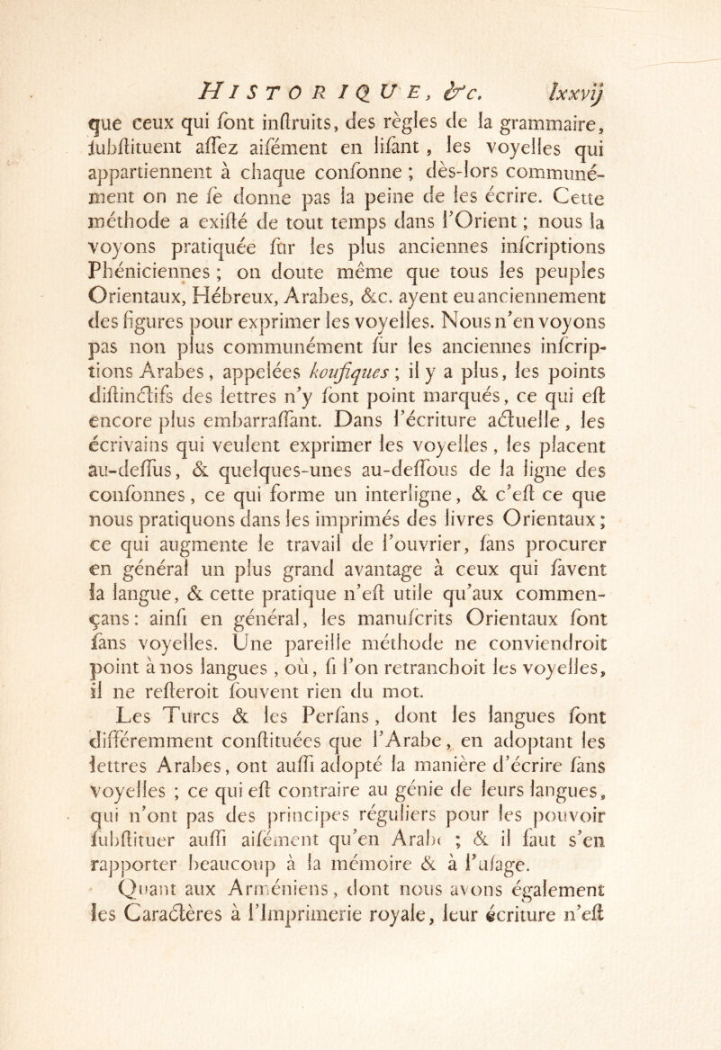 HI ST 0 R I au E, ifc. îxxvij que ceux qui font inflruits, des règles de la grammaire, luJjfliment affez aifément en lifant , les voyelles qui appartiennent à chaque confonne ; dès-lors communé- ment on ne fe donne pas la peine de les écrire. Cette méthode a exifté de tout temps dans l’Orient ; nous la voyons pratiquée ftir les plus anciennes infcriptions Phéniciennes ; oii doute même que tous les peuples Orientaux, Hébreux, Arabes, &c. ayent eu anciennement des figures pour exprimer les voyelles. Nous n’envoyons pas non plus communément fiir les anciennes infcrip- tions Arabes, appelées koujîqiies ; il y a plus, les points dîllincfifs des lettres n’y font point marqués, ce qui eft encore plus embarraffant. Dans l’écriture aétueile, les écrivains qui veulent exprimer les voyelles, les placent au-deffus, & quelques-unes au-deffous de la ligne des confonnes, ce qui forme un interligne, & c’eft ce que nous pratiquons dans les imprimés des livres Orientaux ; ce qui augmente le travail de l’ouvrier, fans procurer en général un plus grand avantage à ceux qui favent la langue, & cette pratique n’efi; utile qu’aux commen- çans: ainfi en général, les manufcrits Orientaux font fans voyelles. Une pareille méthode ne conviendroit point à nos langues , où, fi l’on retranchoit les voyelles, il ne relleroit fouvent rien du mot. Les Turcs & les Perfans, dont les langues font différemment conflituées que l’Arabe, en adoptant les lettres Arabes, ont auffi adopté la manière d’écrire fans voyelles ; ce quiefi: contraire au génie de leurs langues , qui n’ont pas des principes réguliers pour les pouvoir fubflituer auffi aifément qu’en Arabt ; & il faut s’eii rapporter beaucoup à la mémoire & à Pu/age. Quant aux Arméniens, dont nous avons également les Caraétères à l’Imprimerie royale, leur écriture n’eft