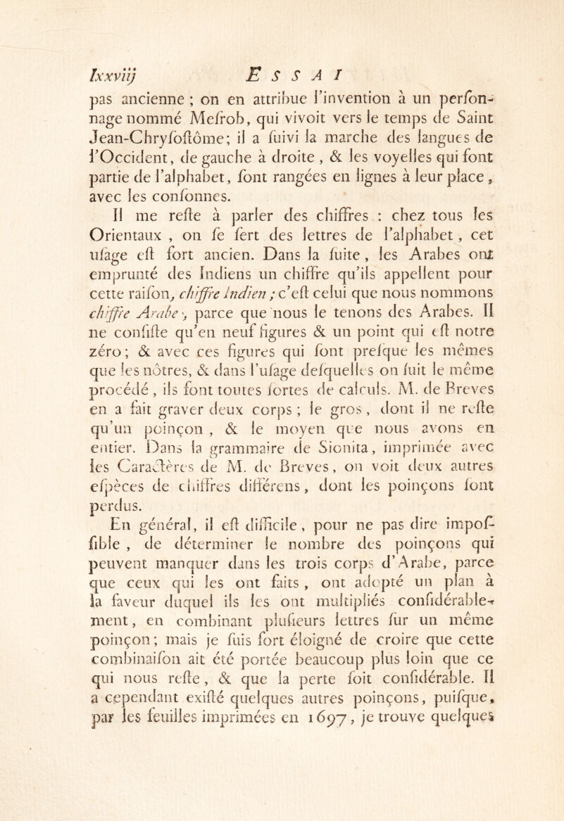 pas ancienne ; on en attribue l’invention à un per/bn-^ nage nommé Mefrob, qui vivoit vers le temps de Saint Jean-Chryfbftôme; il a fuivi la marche des langues de l’Occident, de gauche à droite , & les voyelles qui font partie de l’alphabet, font rangées en lignes à leur place , avec les confonnes. Il me refte à parler des chiffres : chez tous les Orientaux , on fe fert des lettres de l’alphabet, cet ulage eft fort ancien. Dans la fuite , les Arabes ont emprunté des Indiens un chiffre qu’ils appellent pour cette raifon^ chiffre Indien ; q celui que nous nommons chiffre Amhey parce que nous le tenons des Arabes. II ne confifle qu’en neuf figures & un point qui efl notre zéro; & avec ces figures qui font prelque les memes que !es nôtres, & dans fufage defquelles on fuit le même procédé , ils font toutes fortes de calculs. M. de Preves en a fait graver deux corps ; le gros, dont il ne refîe qu’un poinçon , & le moyen que nous avons en entier. Dans la grammaire de Sionita, imprimée avec les Caraclères de M. de Brèves, on voit deux autres efpèces de chiffres difiérens, dont les poinçons font perdus. En général, il efl diificüe, pour ne pas dire impoE fible , de déterminer le nombre des poinçons qui peuvent manquer dans les trois corps d’Arabe, parce que ceux qui les ont faits , ont adopté un plan à ia faveur duquel ils les ont multipliés confidérable-^ ment, en combinant pluueurs lettres fur un même poinçon ; mais je fuis fort éloigné de croire que cette combiiiaifon ait été portée beaucoup plus loin que ce qui nous refie , & que la perte foit confidérable. li a eependant exiflé quelques autres poinçons, puifqiie, par les feuilles imprimées en 1697, trouve quelque!