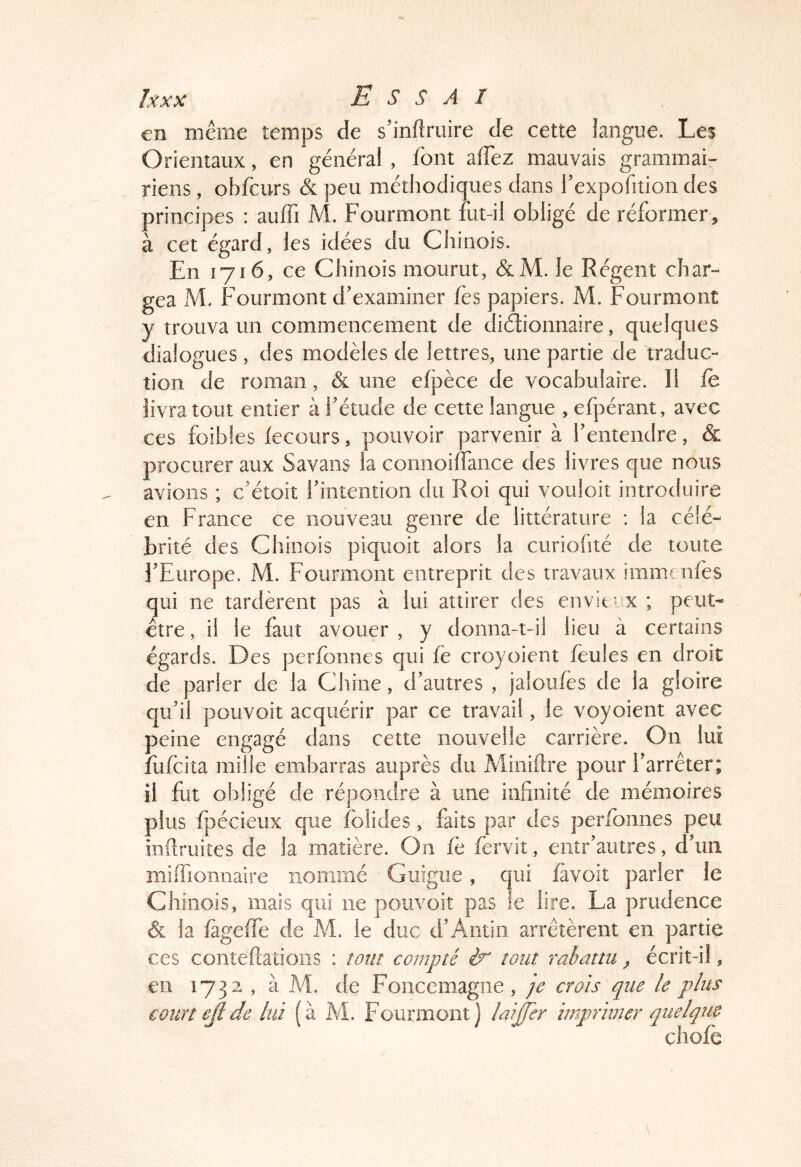 en meme temps de s’inftniire de cette langue. Les Orientaux, en général , font affez mauvais grammai- riens , obfciirs & peu méthodiques dans l'expofition des principes : auffi M. Fourmont fut-il obligé de réformer, à cet égard, les idées du Chinois. En 1716, ce Chinois mourut, &M. le Régent char- gea M. Fourmont d’examiner fes papiers. M. Fourmont y trouva un commencement de diétionnaire, quelques dialogues, des modèles de lettres, une partie de traduc- tion de roman, & une efpèce de vocabulaire. Il fe livra tout entier à l’étude de cette langue , efpérant, avec ces foibfes lecoiirs, pouvoir parvenir à l’entendre, & procurer aux Savans la comioilfance des livres que nous avions ; c’étoit l’intention du Roi qui vouloir introduire en France ce nouveau genre de littérature : la célé- brité des Chinois piquoit alors la curiohté de toute l’Europe. M. Fourmont entreprit des travaux immrnfes qui ne tardèrent pas à lui attirer des envieux ; peut- être , il le faut avouer , y donna-t-il lieu à certains égards. Des perfbnnes qui fè croyoient feules en droit de parler de la Chine, d’autres , jaloufès de la gloire qu’il pouvoir acquérir par ce travail, le voyoient avec peine engagé dans cette nouvelle carrière. On lui fiifcita mille embarras auprès du Miiiidre pour l’arrêter; il fut obligé de répondre à une infinité de mémoires plus fpécieux que folides, faits par des peribnnes peu infiruites de la matière. On fè fervit, entr’autres, d’un mifiionnaire nommé ■ Guigne, qui favoit parier le Chinois, mais qui ne pouvoir pas le lire. La prudence & la fageffe de M. le duc d’Amin arrêtèrent en partie ces conteftâtioiis : tom compté ér tout rabattu ^ écrit-il, en 1732 , à de Foncemagne, je crois que le plus court ejlde lui (à M. Fourmont] laijfer imprimer quelque chofe