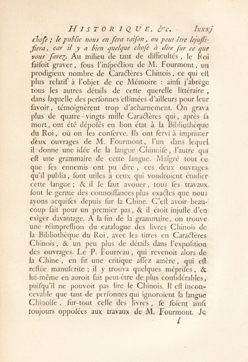 cliofe ; le j)iihlîc nous en fera raifon, ou pentoure lejiifi- fera, car il y a bien quelque chofe à dire fur ce que vous fave^. Au milieu de tant de difficultés , le Koi fai/bit graver, fous finfjaeétioii de M. Fourmont, un prodigieux nombre de Caractères Chinois, ce qui eft plus relatif à fobjet de ce Mémoire : ainfi j’abrège tous les autres détails de cette querelle littéraire , dans laquelle des perfonnes eflimées d’ailleurs pour leur favoir, témoignèrent trop d’acharnement. On grava plus de quatre- vingts mille CaraCtères qui, après fà mort, ont été dépofés en bon état à la Bibliothèque du R oi, où on les conferve. Ils ont fervi à imprimer deux ouvrages de M. Fourmont, l’un dans lequel il donne une idée de la langue Chinoi/e, l’autre qui eft une grammaire de cette langue. Malgré tout ce que fes ennemis ont pu dire , ces deux ouvrages qu’il publia, font utiles à ceux qui voudroient étudier cette langue ; & il le faut avouer, tous les travaux font le germe des connoiffiances plus exaétes que nous ayons acquifes depuis fur la Chine. C’eft avoir beau- coup fait pour un premier pas, (& il étoit injude d’en exiger davantage. A la fin de la grammaire, on trouve une réimpreffion du catalogue des livres Chinois de la Bibliothèque du Roi, avec les titres en Caracftères Chinois, & un peu plus de détails dans l’expofition des ouvrages. Le P. Fourreau, qui revenoit alors de la Chine , en fit une critique alfez amère, qui eft reftée manufcrite ; il y trouva quelques méprifes, & lui-même en auroit fut peut-être de plus confidérables, puifqu’il ne pouvoir pas lire le Chinois. Il eft incon- cevable que tant de perfonnes qui ignoroient la langue Chinoife , fur-tout celle des livres , fe foient ainfi toujours oppofées aux travaux de M. fourmont. Je