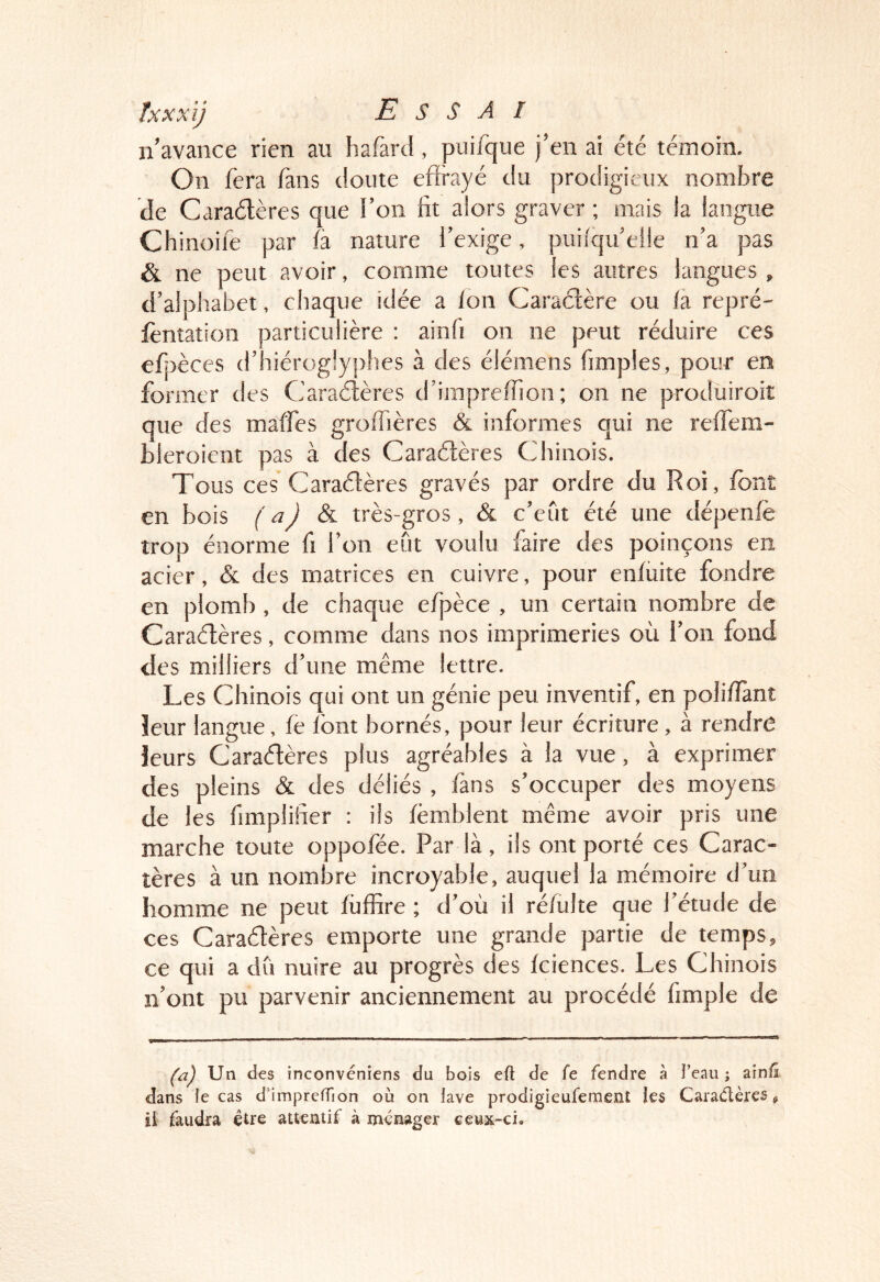 n’avance rien au hafard, puifque j’en ai été témoin. On fera fans doute effrayé du prodigieux nombre de Caraélères que l’on fit alors graver ; mais la langue Chinoife par là nature l’exige, puifqu’elle n’a pas & ne peut avoir, comme toutes les autres langues , d’alphabet, chaque idée a /on Caraélère ou fa. repré- lèntation particulière ; ainfi on ne peut réduire ces efpèces d’hiérog!y[)!ies à des élémens fimples, pour en former des Caraélères d’impre/fion; on ne produiroiî que des malfes gro/Tières & informes qui ne re/fem- bleroient pas à des Caraélères Chinois. Tous ces Caraélères gravés par ordre du Roi, /ont en bois J & très-gros, & c’eut été une tlépen/è trop énorme fi l’on eût voulu faire des poinçons en acier, & des matrices en cuivre, pour en/iiite fondre en plomb, de chaque efpèce , un certain nombre de Caraélères, comme dans nos imprimeries où l’on fond des milliers d’une même lettre. Les Chinois qui ont un génie peu inventif, en poli/ïànt leur langue, le /ont bornés, pour leur écriture, à rendre leurs Caraélères plus agréables à la vue, à exprimer des pleins & des déliés , fans s’occuper des moyens de les fimplifier : iis /èmblent même avoir pris une marche toute oppofée. Par là, ils ont porté ces Carac- tères à un nombre incroyable, auquel la mémoire d’un homme ne peut /iiffire ; d’où il ré/ulte que l’étude de ces Caraélères emporte une grande partie de temps, ce qui a dû nuire au progrès des fciences. Les Chinois n’ont pu parvenir anciennement au procédé fimple de ('û) Un des inconvéniens du bois efl de fe fendre à l’eau ; ain/î dans le cas d’imprelTion où on lave prodigieufement les Cara/ftères ^ il faudra être attentif à ménager ceux-ci.