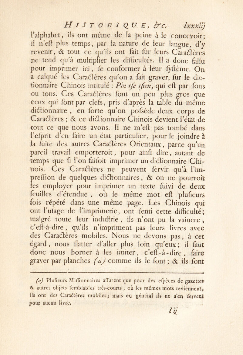 falphabet, ifs ont même de ia peine à ie concevoir; il n’eft plus temps, par la nature de leur langue, d’y revenir, & tout ce qu’ils ont fait fur leurs Caradlères ne tend qu’à multiplier les difficultés. Il a donc fallu pour imprimer ici, fè conformer à leur lyftème. On a calqué les Caraélères qu’on a fait graver, ffir le dic- tionnaire Chinois intitulé : Pin tfe tjien, qui eft par fons ou tons. Ces Caraélères font un peu plus gros que ceux qui font par clefs, pris d’après la table du même diélionnaire , en forte qu’on pofsède deux corps de Caraélères ; & ce diélionnaire Chinois devient l’état de tout ce que nous avons. Il ne m’eft pas tombé dans i’elprit d’en faire un état particulier, pour le joindre à ia lüite des autres Caraélères Orientaux, parce qu’un pareil travail emporteroit, pour ainfi dire, autant de temps que fi l’on faifoit imprimer un diélionnaire Chi- nois. Ces Caraélères ne peuvent fervir qu’à l’im- preffion de quelques diélionnaires, & on ne pourroit les employer pour imprimer un texte fùivi de deux feuilles d'étendue , où le même mot ell plufieurs fois répété dans une même page. Les Chinois qui ont l’ulage de l’imprimerie, ont lènti cette difficulté; malgré toute leur indullrie , ils n’ont pu la vaincre , c’ell-à-dire, qu’ils n’impriment pas leurs livres avec des Caraélères mobiles. Nous ne devons pas, à cet égard, nous flatter d’aller plus loin qu’eux ; il faut donc nous borner à les imiter, c’ell-à-dire, faire graver par planches (a) comme ils le font; & ils font (a) Plufieurs Miffionnaires affiirent que pour des efpèces de gazette^ h. autres objets femblabies très-courts , où les memes mots reviennent, ils ont des Caraélères mobiles ; mais en general ils ne s en fervenî pour aucun livre.