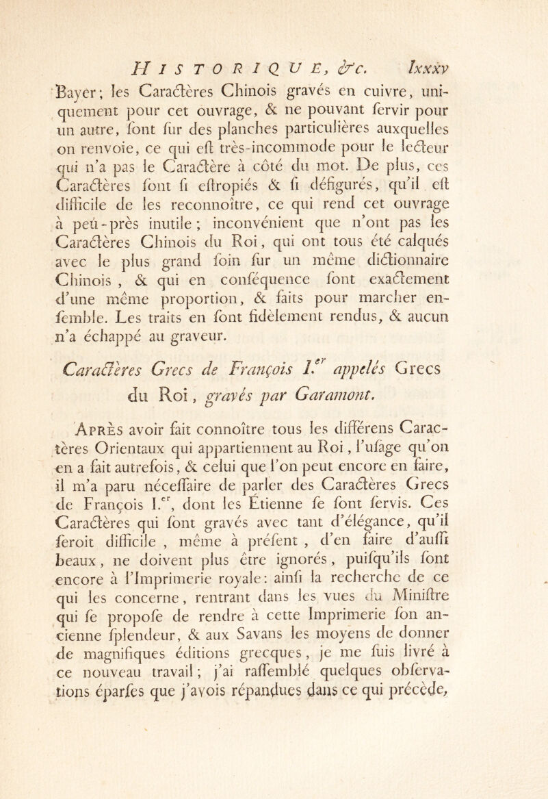 Bayer; les Caractères Chinois gravés en cuivre, uni- quement pour cet ouvrage, & ne pouvant fervir pour un autre, font for des planches particulières auxquelles on renvoie, ce qui efl très-incommode pour le leCteur qui n’a pas le CaraCtère à côté du mot. De plus, ces Caractères font fi eftropiés & fi défigurés, qu’il etl difficile de les reconnoître, ce qui rend cet ouvrage à peu-près inutile; inconvénient que n’ont pas les Caractères Chinois du Roi, qui ont tous été calqués avec le plus grand foin for un même dictionnaire Chinois , & qui en conféquence font exactement d’une même proportion, & faits pour marcher en- femhle. Les traits en font fidèlement rendus, & aucun n’a échappé au graveur. Cara&eres Grecs de François iF appelés Grecs du Roi, gravés par Garamont. Après avoir fait connoître tous ies différens Carac« tères Orientaux qui appartiennent au Roi, i'ufage qif on en a fait autrefois, & celui que l'on peut encore en faire, il m’a paru néceffaire de parler des Caractères Grecs de François 1.^^ dont les Étienne fe font fèrvis. Ces Caraètères qui font gravés avec tant d’élégance, qu’il feroit difficile , même à préfent , d’en foire d’auffi beaux, ne doivent plus être ignorés, puifqu’ils font encore à l’Imprimerie royaie: ainfi la recherche de ce qui les concerne, rentrant dans les vues du Miniftre qui fe propofe de rendre à cette Imprimerie fon an- cienne fplendeur, & aux Savans les moyens de donner de magnifiques éditions grecques, je me fois livré a ce nouveau travail ; j’ai ralfemblé quelques obferva- lions éparfes que j’avois répandues dans ce qui précède^