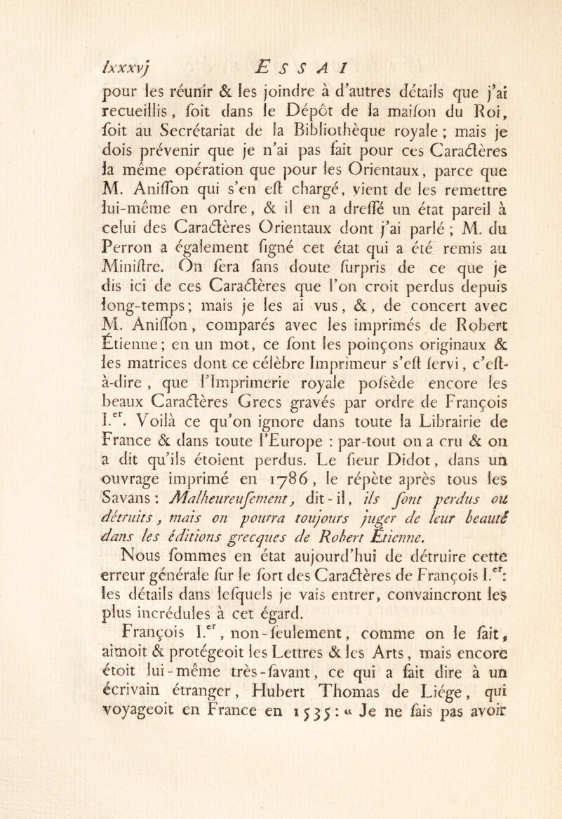 pour les réunir & les joindre à d'autres détails que j'ai recueillis, foit dans le Dépôt de la mai/on du Roi, foit au Secrétariat de la Bibliothèque royale ; mais je dois prévenir que je n'ai pas fait pour ces Caradères h même opération que pour les Orientaux, parce que M. AnilTon qui s'en eft chargé, vient de les remettre lui-même en ordre, & il en a drelTé un état pareil à celui des Caradères Orientaux dont j'ai parlé ; M. du Perron a également figné cet état qui a été remis au Miniftre. On fera fans doute furpris de ce que je dis ici de ces Caradères que l'on croit perdus depuis long-temps ; mais je les ai vus, &, de concert avec M. Aniflon, comparés avec les imprimés de Robert Étienne; en un mot, ce font les poinçons originaux & les matrices dont ce célèbre Imprimeur s'eft lervi, c'efl- à-dire , que l'Imprimerie royale pofsède encore les beaux Caradères Grecs gravés par ordre de François Voilà ce qu'on ignore dans toute la Librairie de France & dans toute l'Europe : par tout on a cru & on a dit qu'ils étoient perdus. Le fieur Didot, dans un ouvrage imprimé en 1786, le répète après tous les Savans : Malheiireiifement ^ dit-il, ils font perdus ou détruits ^ mais on pourra toujours juger de leur beauté dans les éditions grecques de Robert Etienne, Nous fommes en état aujourd'hui de détruire cette erreur générale fur le fort des Caradères de François les détails dans lefquels je vais entrer, convaincront les plus incrédules à cet égard. François l.'C non-feulement, comme on le fait, aimoit & protégeoit les Lettres & les Arts, mais encore étoit lui-même très-favant, ce qui a fait dire à un écrivain étranger, Flubert Thomas de Liège, qui voyageoit en France en 1535 : Je ne fais pas avoir