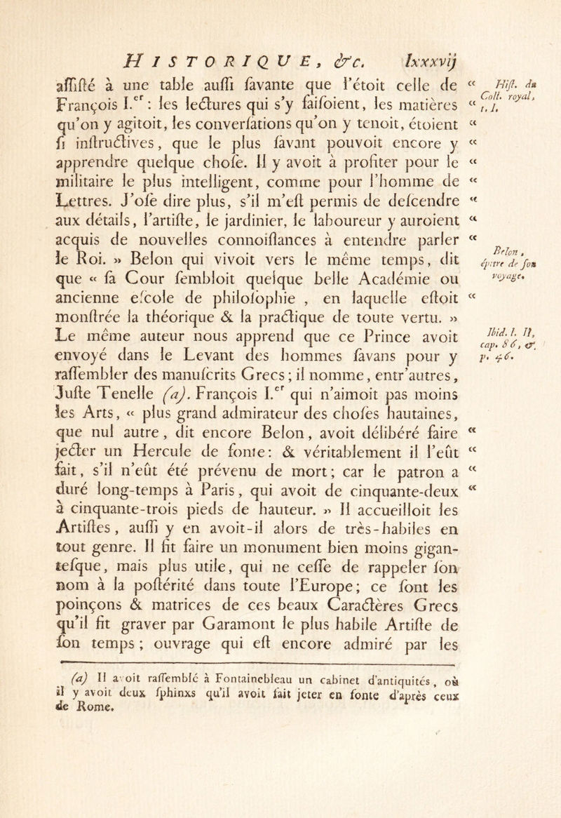 aïïlfté à une table aulTi lavante que l’étoit celle de « François les lectures qui s’y faifoient, les matières “ qu’on y agitoit, les converfàtions qu’on y tenoit, étaient « fi inllruétives, que le plus lavant pouvoit encore y  apprendre quelque choie. Il y avoit à profiter pour le « militaire le plus intelligent, comme pour l’homme de « Lettres. J’olè dire plus, s’il m’elt permis de delcendre “ aux détails, l’artille, le jardinier, le laboureur y auroient “ acquis de nouvelles connoilîances à entendre parler “ le R oï. :»> Belon qui vivoit vers le même temps, dit que « là Cour fembloit quelque belle Académie ou ancienne efcole de philoibphie , en laquelle eftoit monflrée la théorique & la pratique de toute vertu. » Le même auteur nous apprend que ce Prince avoit envoyé dans le Levant des hommes fàvans pour y ralTembler des manulcrits Grecs ; il nomme, entr’autres, Jufte Tenelle faj. François 1.^ qui n’aimoit pas moins les Arts, « plus grand admirateur des chofès hautaines^ que nul autre, dit encore Belon, avoit délibéré faire jeéter un Hercule de foiiîe: & véritablement il Feût fait, s’il n’eût été prévenu de mort; car le patron a duré long-temps à Paris, qui avoit de cinquante-deux à cinquante-trois pieds de hauteur. Il accueilloit les Artiftes , auffi y en avoit-il alors de très-habiles en tout genre. Il fit faire un monument bien moins gigan- tefque, mais plus utile, qui ne celTe de rappeler Ion nom à la pofiérité dans toute l’Europe; ce font les poinçons & matrices de ces beaux Caraélères Grecs qu’il fit graver par Garamont le plus habile Artifte de fon temps ; ouvrage qui eft encore admiré par les (a) n a-oit raffemblc à Fontainebleau un cabinet d’antiquités , oh il y avoit deux fphinxs qu’il avoit fait jeter en fonte d’après ceux de Home. Rifi. du CoH. royal, i.L Belon , épiîre de fom voyage. Ibid. L lî, cap» 8 8, iX, P 4 ^8»