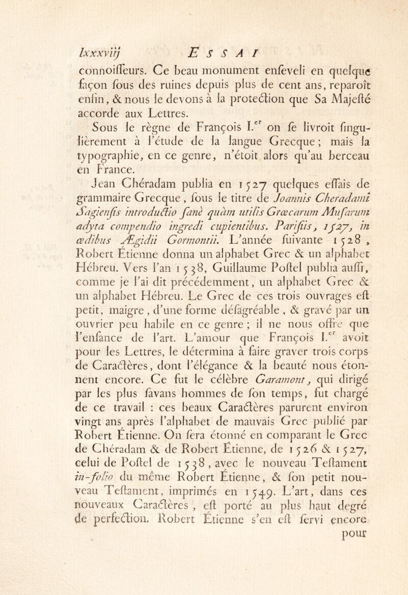 connoifTeurs. Ce beau monument enfèveli en quelque façon fous des ruines depuis plus de cent ans, reparoît enfin, &nous le devons à la protedlion que Sa Majefté accorde aux Lettres. Sous le règne de François on fè livroit fingu- lièrement à l'étude de la langue Grecque ; mais la typographie, en ce genre, n'étoit alors qu'au berceau en France. Jean Chéradam publia en 1527 quelques elTais de grammaire Grecque, fous le titre de Joaimis Cheradami Sagienfis 'mtroduclio fa?iè quam iirilis Grœcarum Adiifariim adyta compendio ingredi cupientlbiis, Parijiïs, in œdîhus Ægidii Gonnonrli. L'année fiiivante 1528, Robert Etienne donna un alphabet Grec & un alphabet Fîébreu. Vers fan 15 38, Guillaume Poftel publia aulFi, comme je fai dit précédemment, un alphabet Grec & un alphabet Hébreu. Le Grec de ces trois ouvrages eft petit, maigre , d'une forme défàgréable , & gravé j)ar un ouvrier peu habile en ce genre ; il ne nous offre que l'enfance de l'art. L'amour que François avoit pour les Lettres, le détermina à faire graver trois corps de Caradères, dont l'élégance & la beauté nous éton- nent encore. Ce fut le célèbre Garamont ^ qui dirigé par les plus /avans hommes de Ion temps, fut chargé de ce travail : ces beaux Caraélères parurent environ vingt ans après l'alphabet de mauvais Grec publié par Robert Etienne. On fera étonné en comparant le Grec de Chéradam & de Robert Etienne, de i 526 & i 527, celui de Poflel de 1538, avec le nouveau Teflament in-folio du même Robert Etienne, & fon petit nou- veau Teftament, imprimes en 1549. L'art, dans ces nouveaux Caraélères , eft porté au plus haut degré de perfeclion. Robert Étienne s'en eft fervi encore pour