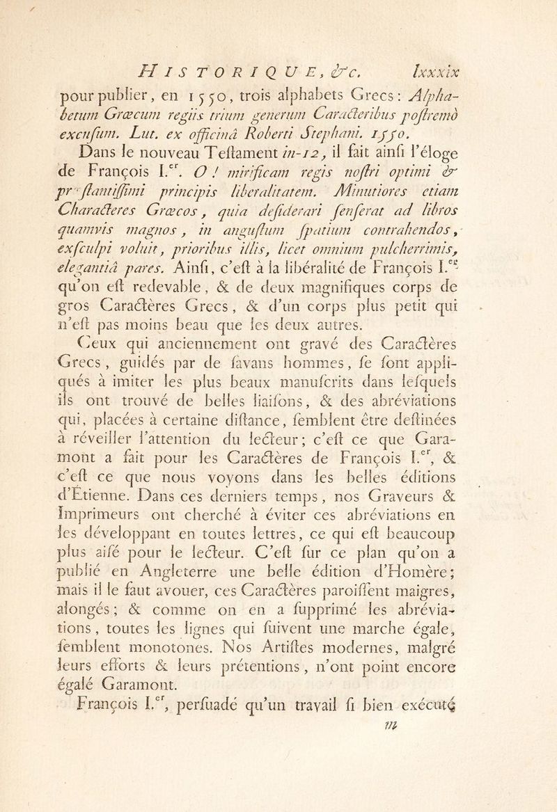 II I s T O R I Q U E, i/c, Ixxxïx pour publier, en i jyo, trois alphabets Grecs: Alpha- betwn Grœcwn regïis. triiim generiim Cara de r Uni s pojhemo excnfwn. Lut, ex officiuâ Râler ri Srephani. ijjo. Dans Je nouveau Telîament il fait ainfi l’éloge de François lA, O ! mirificam regis nojlri oprirni dr pr ^Jlnfitiffimi prmcipis liheîalitaîem. Mimitiores etiam Charaderes Græcos, quia dejicierari [enferai ad lilros qnamvis magnos, in anguftiun fpatiiim contrahendos, ^ exfciilpi volait, priorilus illis, licet omnium pulcherrimis, elegantiâ pares, Ainfi, c’efl à la libéralité de François qu’on elî redevable, Sl de deux magnifiques corps de gros Caraétères Grecs , & d’un corps plus petit qui ïî’efi pas moins beau que les deux autres. (Aux qui anciennement ont gravé des Caracfières Grecs, guidés par de favaiis hommes, fe font appli- qués à imiter les plus beaux nianufcriîs dans lefquels ils ont trouvé de belles liaifons, & des abréviations qui, placées à certaine diftance, femblent être deftiiiées à réveiller l’attention du ieéleur; c’efi ce que Gara- mont a fait pour les Caradères de François 1.'^ & c’eft ce que nous voyons dans les belles éditions d Etienne. Dans ces derniers temps, nos Graveurs & Imprimeurs ont cherché à éviter ces abréviations en les développant en toutes lettres, ce qui eft beaucoup plus aifé pour le lecleur. C’efi: fiir ce plan qu’on a publié en Angleterre une belle édition d’Homère; mais il le faut avouer, ces Caractères paroifient maigres, alongés ; & comme on en a fupprimé les abrévia- tions, toutes les lignes qui fuiveiit une marche égale, femblent monotones. Nos Artifies modernes, malgré leurs efforts & leurs prétentions, n’ont point encore égalé Garamont. François IG, perfuadé qu’un travail fi bien exéctitç m