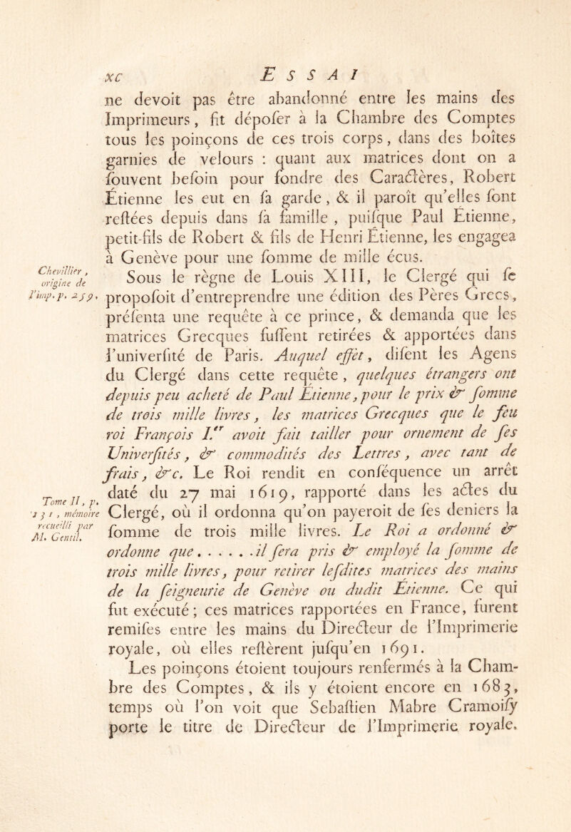 îie devoit pas être abandonné entre les mains des Imprimeurs, fit dépofier à la Chambre des Comptes tous les poinçons de ces trois corps, dans des boîtes garnies de velours : quant aux matrices dont on a fouvent befioin pour fondre des Caraélères, Robert Étienne les eut en fia garde, & il paroît qu'elles fient reftées depuis dans ià famille , piiifique Paul Etienne, peîit-fiils de Robert & fils de Fleuri Étienne, les engagea à Genève pour mie fiomme de mille écris. Sous le règne de Louis XIII, le Clergé qui fè propofioit d'entreprendre une édition des Pères Grecs, préfienta une requête à ce prince, & demanda que les matrices Grecques fufient retirées & apportées dans l’univerlité de Paris. Auquel effet y difènt les Ageiis du Clergé dans cette requête , quelques étrangers ont depuis peu acheté de Paul Etienne, pour le prix éx’ fomme de trois mille livres ^ les matrices Grecques que le feu roi François If^ avoit fait tailler pour ornement de fes Univerftés ^ èn commodités des Lettres, avec tant de frais, èxc. Le Roi rendit en conféquence un arrêt Tome U 1619, rapporté dans les aétes du '1^1, mémoire Clergé, où il ordonna qu'on payeroit de fès deniers la ffcintlif fiomme de trois mille livres. Le Roi a ordonné ir ordonne que il fera pris ir employé la fomme de trois mille livres j pour retirer le [dites matrices des mains de la feigneurie de Genève ou dudit Étienne. Ce qui fut exécuté; ces matrices rapportées en France, furent remifes entre les mains du Direéleur de l'Imprimerie royale, où elles relièrent jufqu'en 1691. Les poinçons étoient toujours renfermés à la Cham- bre des Comptes, & ils y étoient encore en 1685, temps où Fon voit que Sebaftien Mabre Cramoify porte le titre de Direcfleur de l’Imprimerie royale.