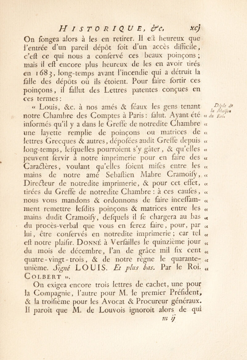 On fongea alors à les en retirer. Il efi heureux que rentrée crim pareil dépôt foit d’un accès difficile, c’eft ce qui nous a confèrvé ces f3eaiix poinçons ; mais il efl encore plus heureux de les en avoir tirés en 1683, long-temps avant Tincendie qui a détruit la fàlle des dépôts où ils étoient. Pour faire fortir ces poinçons, il fallut des Lettres patentes conçues en ces termes : « Louis, &c. à nos amés & féaux les gens tenant notre Chambre des Comptes à Paris : falut. Ayant été informés qif il y a dans le Greffe de notredite Chambre une layette remplie de poinçons ou matrices de lettres Grecques & autres, dépofées audit Greffe depuis long-temps, lelquelles pourroient s’y gâter, & qu’elles peuvent fërvir à notre imprimerie pour en faire des Caraétères, voulant qu’elles fbient niifes entre les mains de notre amé Sebaftien Mabre Cramoify, Direéleur de notredite imprimerie, & pour cet effet, tirées du Greffé de notredite Chambre : à ces caufès, nous vous mandons & ordonnons de faire inceffam- ment remettre lefdits poinçons & matrices entre les mains dudit Cramoify, defqueis il fe chargera au bas ' du procès-verbal que vous en ferez faire, pour, par lui, être confervés en notredite imprimerie ; car tel efl notre plaifir. Donné à Verfàiiles le quinzième jour du mois de décembre, l’an de grâce mil fix cent quatre - vingt - trois, & de notre règne le quarante- unième. Signé LOUIS. Et plus bas. Par le Roi. Colbert ». On exigea encore trois lettres de cachet, une pour la Compagnie, l’autre pour M. le premier Préfident^ & la troifième pour les Avocat & Procureur généraux. ïl paroît que M. de Louvois ignoroit alors de qui m ij Depot ds la A'iaifon cc du Roi, <c cc cc cc cc cc cc cc cc cc cc cc cc cc cc cc cc